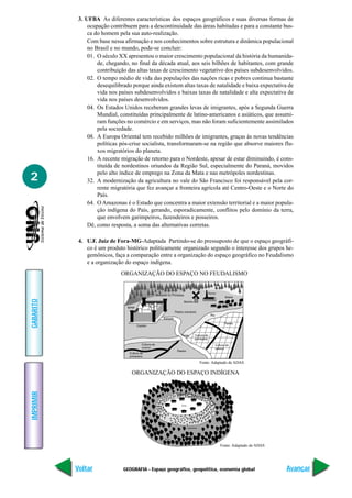 GEOGRAFIA - Espaço geográfico, geopolítica, economia global
IMPRIMIR
Voltar
GABARITO
Avançar
2
3. UFBA As diferentes características dos espaços geográficos e suas diversas formas de
ocupação contribuem para a descontinuidade das áreas habitadas e para a constante bus-
ca do homem pela sua auto-realização.
Com base nessa afirmação e nos conhecimentos sobre estrutura e dinâmica populacional
no Brasil e no mundo, pode-se concluir:
01. O século XX apresentou o maior crescimento populacional da história da humanida-
de, chegando, no final da década atual, aos seis bilhões de habitantes, com grande
contribuição das altas taxas de crescimento vegetativo dos países subdesenvolvidos.
02. O tempo médio de vida das populações das nações ricas e pobres continua bastante
desequilibrado porque ainda existem altas taxas de natalidade e baixa expectativa de
vida nos países subdesenvolvidos e baixas taxas de natalidade e alta expectativa de
vida nos países desenvolvidos.
04. Os Estados Unidos receberam grandes levas de imigrantes, após a Segunda Guerra
Mundial, constituídas principalmente de latino-americanos e asiáticos, que assumi-
ram funções no comércio e em serviços, mas não foram suficientemente assimilados
pela sociedade.
08. A Europa Oriental tem recebido milhões de imigrantes, graças às novas tendências
políticas pós-crise socialista, transformaram-se na região que absorve maiores flu-
xos migratórios do planeta.
16. A recente migração de retorno para o Nordeste, apesar de estar diminuindo, é cons-
tituída de nordestinos oriundos da Região Sul, especialmente do Paraná, movidos
pelo alto índice de emprego na Zona da Mata e nas metrópoles nordestinas.
32. A modernização da agricultura no vale do São Francisco foi responsável pela cor-
rente migratória que fez avançar a fronteira agrícola até Centro-Oeste e o Norte do
País.
64. O Amazonas é o Estado que concentra a maior extensão territorial e a maior popula-
ção indígena do País, gerando, esporadicamente, conflitos pelo domínio da terra,
que envolvem garimpeiros, fazendeiros e posseiros.
Dê, como resposta, a soma das alternativas corretas.
4. U.F. Juiz de Fora-MG-Adaptada Partindo-se do pressuposto de que o espaço geográfi-
co é um produto histórico politicamente organizado segundo o interesse dos grupos he-
gemônicos, faça a comparação entre a organização do espaço geográfico no Feudalismo
e a organização do espaço indígena.
ORGANIZAÇÃO DO ESPAÇO NO FEUDALISMO
ORGANIZAÇÃO DO ESPAÇO INDÍGENA
Fonte: Adaptado de ADAS
Fonte: Adaptado de ADAS
 
