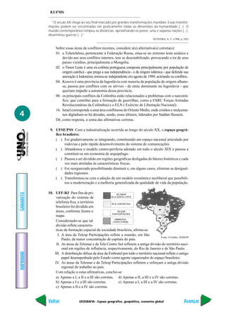 GEOGRAFIA - Espaço geográfico, geopolítica, economia global
IMPRIMIR
Voltar
GABARITO
Avançar
4
8.UFMS
“O século XX chega ao seu final marcado por grandes transformações mundiais. Essas transfor-
mações podem ser encontradas em praticamente todas as dimensões da humanidade (...). O
mundo contemporâneo rompeu as distâncias, aproximando os povos; uniu e separou nações (...);
disseminou guerras (...)”
OLIVEIRA, A. U. (1998, p. 242)
Sobre essas áreas de conflitos recentes, considere a(s) alternativa(s) correta(s):
01. a Tchetchênia, pertencente à Federação Russa, situa-se no extremo leste asiático e
devido aos seus conflitos internos, tem se desestabilizado, provocando a ira de seus
países vizinhos, principalmente a Mongólia.
02. o Timor Leste é uma ex-colônia portuguesa composta principalmente por população de
origem católica - que prega a sua independência - e de origem islâmica - que defende sua
anexação à Indonésia; tornou-se independente em agosto de 1999, acirrando os conflitos.
04. Kosovo é uma província da Iugoslávia com maioria da população de origem albane-
sa; passou por conflitos com os sérvios - de etnia dominante na Iugoslávia - que
queriam impedir a autonomia dessa província.
08. os principais conflitos da Colômbia estão relacionados a problemas com o narcotrá-
fico, que contribui para a formação de guerrilhas, como a FARC Forças Armadas
Revolucionárias da Colômbia) e o ELN ( Exército de Libertação Nacional).
16. Israel corresponde a uma área conflituosa do Oriente Médio, onde cristãos e mulçuma-
nos digladiam-se há décadas, sendo, esses últimos, liderados por Saddan Hussein.
Dê, como resposta, a soma das afirmativas corretas.
9. UFSE/PSS Com a industrialização ocorrida ao longo do século XX, o espaço geográ-
fico brasileiro:
( ) Foi gradativamente se integrando, constituindo um espaço nacional articulado por
rodovias e pelo rápido desenvolvimento do sistema de comunicações.
( ) Abandonou o modelo centro-periferia adotado em todo o século XIX e passou a
constituir-se em economia de arquipélago.
( ) Passou a ser dividido em regiões geográficas desligadas de fatores históricos e cada
vez mais atreladas às características físicas.
( ) Foi reorganizado possibilitando diminuir e, em alguns casos, eliminar as desigual-
dades regionais.
( ) Transformou-se com a adoção de um modelo econômico neoliberal que possibili-
tou a modernização e a melhoria generalizada da qualidade de vida da população.
10. UFF-RJ Para fins de pri-
vatização do sistema de
telefonia fixa, o território
brasileiro foi dividido em
áreas, conforme ilustra o
mapa.
Considerando-se que tal
divisão reflete caracterís-
ticas da formação espacial da sociedade brasileira, afirma-se:
I. A área da Telesp Participações reflete a reunião, em São
Paulo, da maior concentração de capitais do país.
II. As áreas da Telemar e da Tele Centro Sul refletem a antiga divisão do território naci-
onal em regiões de influência, respectivamente, do Rio de Janeiro e de São Paulo.
III. A distribuição difusa da área da Embratel por todo o território nacional reflete o antigo
papel desempenhado pelo Estado como agente organizador do espaço brasileiro.
IV. As áreas da Telemar e da Telesp Participações refletem e reforçam a antiga divisão
regional do trabalho no país.
Com relação a estas afirmativas, conclui-se:
a) Apenas a I, a II e a III são corretas. d) Apenas a II, a III e a IV são corretas.
b) Apenas a I e a III são corretas. e) Apenas a I, a III e a IV são corretas.
c) Apenas a II e a IV são corretas.
Fonte: O Globo, 28/08/99
 
