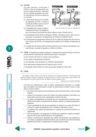 GEOGRAFIA - Espaço geográfico, geopolítica, economia global
IMPRIMIR
Voltar
GABARITO
Avançar
7
16. UFF-RJ
As ações militares, envolvendo a
OTAN e a Sérvia na disputa pelo con-
trole da região de Kosovo, marcaram
um novo quadro geopolítico no cená-
rio internacional. Isto fica evidente ao
se constatar:
a) a intervenção decisiva do Conselho
de Segurança da ONU, evitando a
eclosão de conflitos entre os sérvios
e demais povos dos Bálcãs;
b) a fragilidade dos estados europeus,
sobretudo da França e da Inglaterra,
que se recusaram a participar das ações militares contra o Estado Sérvio;
c) a participação militar direta da Hungria, Polônia e Romênia, países eslavos que in-
gressaram, recentemente, na Organização do Tratado do Atlântico Norte;
d) o fortalecimento da hegemonia militar dos EUA a partir do alargamento das interven-
ções militares da OTAN e do enfraquecimento político do Conselho de Segurança da
ONU;
e) a criação de uma aliança político-militar paneslava com o objetivo de defender a Eu-
ropa Oriental, reunindo a Iugoslávia, a Sérvia e a Rússia.
17. UFPR A integração de cidades contíguas e a expansão da economia terciária num inter-
relacionamento contribuem de maneira decisiva para a formação:
a) dos cinturões de favelas no espaço rural amazônico;
b) das regiões metropolitanas brasileiras;
c) das chamadas zonas portuárias no Nordeste especialmente;
d) de aglomerados populacionais de natureza étnica no Sul;
e) de grandes núcleos fabris no centro das grandes cidades do Centro-Sul.
18. UFPR
“As cidades sempre tiveram uma enorme relação com o espaço econômico. A maior parte dos
grandes negócios do país é realizada em algumas delas. Em suma, quase tudo o que acontece de
mais importante na vida nacional está, de alguma maneira ligado a elas.”
Adaptado da revista EXAME, 20/09/2000.
Com base nos conhecimentos sobre as regiões metropolitanas brasileiras e as cidades
que as compõem e nas informações contidas na tabela abaixo, coloque V para as verda-
deiras e F para as falsas:
( ) Os valores mais expressivos dos indicadores da economia brasileira estão na região
Sudeste.
( ) Apesar do crescimento recente de Curitiba e de outras metrópoles, São Paulo con-
tinua sendo a área de maior concentração econômica do país.
( ) As regiões metropolitanas do Nordeste têm um comportamento econômico seme-
lhante ao das regiões metropolitanas do Sudeste, quando se comparam população e
poupança.
( ) Como a qualidade de vida de uma população se mede por sua renda, São Paulo é,
no Brasil, a região metropolitana com os melhores indicadores sociais.
( ) A influência das regiões metropolitanas no conjunto da economia brasileira é in-
significante.
( ) Pelo seu tamanho e sua integração, as cidades que compõem as regiões metropoli-
tanas do Sul do país transformaram-se em megalópoles.
( ) Embora o percentual de população das regiões metropolitanas seja significativo
em relação à população absoluta brasileira, está ocorrendo uma desconcentração
populacional devido à multiplicação de cidades de porte médio.
Fonte: Revista Sem Terra, Ano II, nº 7, abr/mai/jun 99
 
