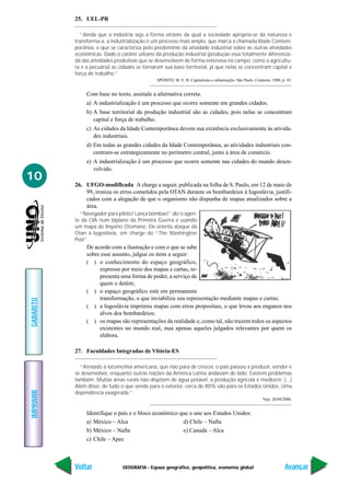 GEOGRAFIA - Espaço geográfico, geopolítica, economia global
IMPRIMIR
Voltar
GABARITO
Avançar
10
25. UEL-PR
“Ainda que a indústria seja a forma através da qual a sociedade apropria-se da natureza e
transforma-a, a industrialização é um processo mais amplo, que marca a chamada Idade Contem-
porânea, e que se caracteriza pelo predomínio da atividade industrial sobre as outras atividades
econômicas. Dado o caráter urbano da produção industrial (produção essa totalmente diferencia-
da das atividades produtivas que se desenvolvem de forma extensiva no campo, como a agricultu-
ra e a pecuária) as cidades se tornaram sua base territorial, já que nelas se concentram capital e
força de trabalho.”
SPÓSITO, M. E. B. Capitalismo e urbanização. São Paulo. Contexto, 1988, p. 43.
Com base no texto, assinale a alternativa correta.
a) A industrialização é um processo que ocorre somente em grandes cidades.
b) A base territorial da produção industrial são as cidades, pois nelas se concentram
capital e força de trabalho.
c) As cidades da Idade Contemporânea devem sua existência exclusivamente às ativida-
des industriais.
d) Em todas as grandes cidades da Idade Contemporânea, as atividades industriais con-
centram-se estrategicamente no perímetro central, junto à área de comércio.
e) A industrialização é um processo que ocorre somente nas cidades do mundo desen-
volvido.
26. UFGO-modificada A charge a seguir, publicada na folha de S. Paulo, em 12 de maio de
99, ironiza os erros cometidos pela OTAN durante os bombardeios à Iugoslávia, justifi-
cados com a alegação de que o organismo não dispunha de mapas atualizados sobre a
área.
“Navegador para piloto! Lança bombas!” diz o agen-
te da CIA num biplano da Primeira Guerra e usando
um mapa do Império Otomano. Ele orienta ataque da
Otan à Iugoslávia, em charge do “The Washington
Post”.
De acordo com a ilustração e com o que se sabe
sobre esse assunto, julgue os itens a seguir:
( ) o conhecimento do espaço geográfico,
expresso por meio dos mapas e cartas, re-
presenta uma forma de poder, a serviço de
quem o detém;
( ) o espaço geográfico está em permanente
transformação, o que inviabiliza sua representação mediante mapas e cartas;
( ) a Iugoslávia imprimiu mapas com erros propositais, o que levou aos enganos nos
alvos dos bombardeios;
( ) os mapas são representações da realidade e, como tal, não trazem todos os aspectos
existentes no mundo real, mas apenas aqueles julgados relevantes por quem os
elabora.
27. Faculdades Integradas de Vitória-ES
“Atrelado à locomotiva americana, que não para de crescer, o país passou a produzir, vender e
se desenvolver, enquanto outras nações da América Latina andavam de lado. Existem problemas
também. Muitas áreas rurais não dispõem de água potável, a produção agrícola é medíocre. (...)
Além disso, de tudo o que vende para o exterior, cerca de 80% vão para os Estados Unidos. Uma
dependência exagerada.”
Veja. 26/04/2000.
Identifique o país e o bloco econômico que o une aos Estados Unidos:
a) México – Alca d) Chile – Nafta
b) México – Nafta e) Canadá – Alca
c) Chile – Apec
 