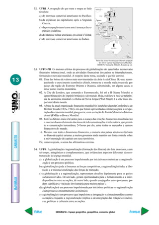 GEOGRAFIA - Espaço geográfico, geopolítica, economia global
IMPRIMIR
Voltar
GABARITO
Avançar
13
32. UFRJ A ocupação de que trata o mapa ao lado
resultou:
a) do interesse comercial americano no Pacífico;
b) da expansão do capitalismo após a Segunda
Guerra;
c) da preocupação americana ante à ameaça da ex-
pansão socialista;
d) do interesse militar americano em cercar oVietnã;
e) do interesse comercial americano no Índico.
33. UFPG-PR Os maiores efeitos do processo de globalização são percebidos no mercado
financeiro internacional, onde as atividades financeiras dos países se interrelacionam,
formando o mercado mundial. A respeito deste tema, assinale o que for correto.
01. Uma das bolsas de valores mais movimentadas da Ásia é a da China. O yuan, acom-
panhando o crescimento econômico chinês, tornou-se a moeda mais procurada por
países da região do Extremo Oriente e Oceania, substituindo, em alguns casos, o
dólar como reserva monetária.
02. A City de Londres, que comanda o Euromercado, foi até a II Guerra Mundial o
centro financeiro do império britânico e do mundo. Hoje, o dólar é a base de referên-
cia da economia mundial e a Bolsa de Nova Iorque (Wall Street) é a sede mais im-
portante desta moeda.
04. A base da atual organização financeira mundial foi estabelecida pela Conferência de
Bretton Woods (EUA, 1944), em que foram apresentadas estratégias para a recupe-
ração da economia mundial pós-guerra, com a criação do Fundo Monetário Interna-
cional (FMI) e o Banco Mundial.
08. Entre os fatores mais relevantes para o avanço das relações financeiras mundiais está
o enorme desenvolvimento das áreas de telecomunicações e informática, que permi-
te a comunicação instantânea, 24 horas por dia, entre todos os mercados e centros
financeiros do mundo.
16. Mesmo com todo o dinamismo financeiro, a maioria dos países ainda está fechada
ao fluxo de capital externo, e muitos governos ainda mantêm um forte controle sobre
a movimentação de capitais em seus territórios.
Dê, como resposta, a soma das afirmativas corretas.
34. UFPR A globalização e regionalização (formação dos blocos) são dois processos, a um
só tempo, antagônicos e complementares, que evidenciam aspectos diferentes da rees-
truturação do espaço mundial.
a) a globalização é um processo impulsionado por iniciativas econômicas e a regionali-
zação é um processo político;
b) a globalização ajuda a fomentar as forças competitivas, a regionalização induz a libe-
ração e a transnacionalização das forças de mercado;
c) a globalização e a regionalização, representam desafios duplamente para os países
subdesenvolvidos. De um lado, geram oportunidades para o fortalecimento e a inter-
dependência entre as nações, de outro lado, quando conjugados esses processos, po-
dem significar a “inclusão involuntária para muitos países”;
d) a globalização é um processo impulsionado por iniciativas políticas e a regionalização
é um processo eminentemente econômico;
e) a globalização é um processo que impulsiona a integração e a interdependência entre
as nações enquanto a regionalização implica a desintegração das relações econômi-
cas, políticas e culturais entre as nações.
Países da Ásia e Oceania que sofreram ocupação
dos EUA (após a Segunda Guerra Mundial).
DIDRON, Michael & SEGAL, Ronald, op. cit.
 