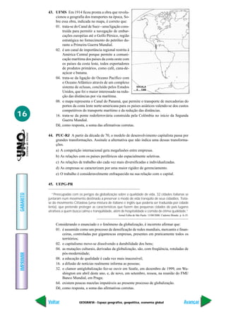 GEOGRAFIA - Espaço geográfico, geopolítica, economia global
IMPRIMIR
Voltar
GABARITO
Avançar
16
43. UFMS Em 1914 ficou pronta a obra que revolu-
cionou a geografia dos transportes na época, So-
bre essa obra, indicada no mapa, é correto que:
01. trata-se do Canal de Suez - uma ligação cons-
truída para permitir a navegação de embar-
cações européias até o Golfo Pérsico, região
estratégica no fornecimento do petróleo du-
rante a Primeira Guerra Mundial.
02. é um canal de importância regional restrita à
América Central porque permite a comuni-
cação marítima dos países da costa oeste com
os países da costa leste, todos exportadores
de produtos primários, como café, cana-de-
açúcar e banana.
04. trata-se da ligação do Oceano Pacífico com
o Oceano Atlântico através de um complexo
sistema de eclusas, concluído pelos Estados
Unidos, que foi o maior interessado na redu-
ção das distâncias por via marítima.
08. o mapa representa o Canal do Panamá, que permite o transporte de mercadorias do
portos da costa leste norte-americana para os países asiáticos valendo-se dos custos
competitivos do transporte marítimo e da redução das distâncias.
16. trata-se da ponte rodoferroviária construída pela Colômbia no início da Segunda
Guerra Mundial.
Dê, como resposta, a soma das afirmativas corretas.
44. PUC-RJ A partir da década de 70, o modelo de desenvolvimento capitalista passa por
grandes transformações. Assinale a alternativa que não indica uma dessas transforma-
ções.
a) A competição internacional gera megafusões entre empresas.
b) As relações com os países periféricos são espacialmente seletivas.
c) As relações de trabalho são cada vez mais diversificadas e individualizadas.
d) As empresas se caracterizam por uma maior rigidez de gerenciamento.
e) O trabalho é consideravelmente enfraquecido na sua relação com o capital.
45. UEPG-PR
“Preocupadas com os perigos da globalização sobre a qualidade de vida, 32 cidades italianas se
juntaram num movimento destinado a preservar o modo de vida tranqüilo de seus cidadãos. Trata-
se do movimento Cittaslow (uma mistura de italiano e inglês que poderia ser traduzida por cidade
lenta), que pretende proteger as características que fazem das pequenas cidades do país lugares
atrativos a quem busca calma e tranqüilidade, além de hospitalidade e comida de ótima qualidade.”
Jornal Folha de São Paulo. 13/08/2000. Caderno Mundo. p. A-25.
Considerando o enunciado e o fenômeno da globalização, é incorreto afirmar que:
01. é assumido como um processo de densificação de redes mundiais, mercantis e finan-
ceiras, controladas por gigantescas empresas, presentes em praticamente todos os
territórios;
02. o capitalismo move-se dissolvendo a durabilidade dos bens;
04. as mutações culturais, derivadas da globalização, são, com freqüência, rotuladas de
pós-modernidade;
08. a educação de qualidade é cada vez mais inacessível;
16. a difusão de notícias realmente informa as pessoas;
32. o clamor antiglobalização fez-se ouvir em Seatle, em dezembro de 1999, em Wa-
shington em abril deste ano, e, de novo, em setembro, ressoa, na reunião do FMI/
Banco Mundial, em Praga;
64. existem poucas mazelas imputáveis ao presente processo de globalização.
Dê, como resposta, a soma das afirmativas corretas.
ESCALA
0 1300
 