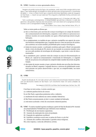 GEOGRAFIA - Espaço geográfico, geopolítica, economia global
IMPRIMIR
Voltar
GABARITO
Avançar
18
51. UFSE Considere os textos apresentados abaixo.
“Imagine um prédio à prova de fogo e de inundação, onde nunca falte energia elétrica nem
água. E que ainda abrigue tecnologias de última geração para armazenamento e transmissão
de dados. (...) Esse é o Data Center que a empresa americana OptiGlobe acaba de inaugurar
em São Paulo. (...) Quem vai usar tudo isso? Por enquanto a OptiGlobe fechou contratos com
25 empresas.”
Adaptado de Revista Infoexame. ano 15, 176. São Paulo: Abril, 2000, p. 106-7.
“Sem a aceleração contemporânea, a competitividade que permeia o discurso e a ação dos
governos e das grandes empresas não seria possível, nem seria viável sem os progressos técnicos
recentes e sem a correspondente fluidez do espaço.”
SANTOS, Miltons. Técnica, Espaço e Tempo. São Paulo: Hucitec, 1997, p. 34.
Sobre os textos pode-se afirmar que:
a) não se relacionam, pois um trata dos avanços tecnológicos no campo da transmis-
são e armazenamento de informações, enquanto o outro refere-se a processos eco-
nômicos recentes em escala mundial, nos quais o Brasil participa através da glo-
balização;
b) se complementam, na medida em que o primeiro exemplifica um aspecto da econo-
mia brasileira contemporânea que o segundo descreve como um processo de acelera-
ção econômica em escala mundial, possibilitado pelos avanços tecnológicos;
c) tratam do mesmo assunto: a aceleração econômica pela qual o Brasil vem passando
desde o início da década de 90, através de sua inserção na economia mundial como
um novo pólo produtor de tecnologias da informação, o que inclui o setor de teleco-
municações;
d) se contradizem, pois o primeiro trata dos avanços na área de telecomunicações no
Brasil, em especial no armazenamento e transmissão de informações, e o segundo
trata de um processo de aceleração da competitividade mundial decorrente da globa-
lização;
e) não tratam do mesmo assunto, já que o primeiro aborda uma nova fase das telecomu-
nicações no Brasil, enquanto o segundo descreve o processo de globalização econô-
mica presente nos países desenvolvidos e que tem, na competitividade, sua maior
característica.
52. UFRJ
A partir da década de 70, tem sido comum uma relativa desconcentração industrial no Brasil,
com um decréscimo relativo de São Paulo e um crescimento maior em outras unidades da
federação.
Texto adaptado de VESENTINI, José William; Brasil Sociedade Espaço, São Paulo; Ática, 1999.
Com base no texto acima, é correto concluir que:
a) a indústria paulista deixou de crescer;
b) em São Paulo a agricultura predomina sobre a indústria;
c) atualmente há mais indústria nas outras unidades federativas;
d) São Paulo economicamente, já não é a maior unidade da federação;
e) está menos acelerado o ritmo do crescimento industrial paulista.
53. UFSC O cenário mundial registrou mudanças a partir do final da década de 80.Assinale
a(s) proposição(ões) Verdadeira(s) que indica(m) essas mudanças.
01. Proliferação de movimentos separatistas.
02. Aumento da estatização dos meios de produção.
04. Expansão do capitalismo neoliberal.
08. Equilíbrio econômico-social entre os países do Norte e os do Sul.
16. Aumento dos conflitos relacionados a questões étnico-religiosas.
Dê, como resposta, a soma das afirmativas corretas.
 