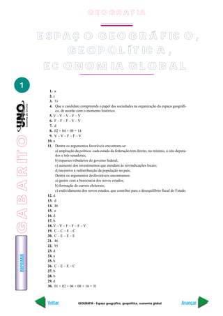 IMPRIMIR
Voltar Avançar
1
GEOGRAFIA - Espaço geográfico, geopolítica, economia global
1. a
2. c
3. 71
4. Que o candidato compreenda o papel das sociedades na organização do espaço geográfi-
co, de acordo com o momento histórico.
5. V – V – V – F – V
6. F – F – F – V – V
7. d
8. 02 + 04 + 08 = 14
9. V – V – F – F – V
10. a
11. Dentre os argumentos favoráveis encontram-se:
a) ampliação da política: cada estado da federação tem direito, no mínimo, a oito deputa-
dos e três senadores;
b) repasses tributários do governo federal;
c) aumento dos investimentos que atendam às reivindicações locais;
d) incentivo à redistribuição da população no país;
Dentre os argumentos desfavoráveis encontramos:
a) gastos com a burocracia dos novos estados;
b) formação de currais eleitorais;
c) endividamento dos novos estados, que contribui para o desequilíbrio fiscal do Estado.
12. d
13. d
14. 46
15. e
16. d
17. b
18. V – V – F – F – F – V
19. C – C – E – C
20. C – E – E – E
21. 46
22. 95
23. d
24. a
25. b
26. C – E – E – C
27. b
28. b
29. d
30. 01 + 02 + 04 + 08 + 16 = 31
GEOGRAFIA
E S P A Ç O G E O G R Á F IC O ,
G E O P O L ÍT IC A ,
E C O N O M IA G L O B A L
G E O G R A F IA
GABARITO
 