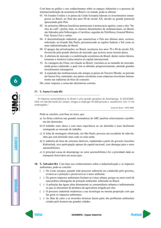 GEOGRAFIA - Espaço industrial
IMPRIMIR
Voltar
GABARITO
Avançar
6
Com base no gráfico e nos conhecimentos sobre os espaços industriais e o processo de
internacionalização da economia no Brasil e no mundo, pode-se afirmar:
01. Os Estados Unidos e os países da União Européia lideram os investimentos estran-
geiros no Brasil, no final dos anos 90 do século XX, devido ao grande potencial
apresentado pelo País.
02. As primeiras fábricas brasileiras pertenciam à aristocracia agrária, como a dos “ba-
rões do café”, porém, hoje, os maiores faturamentos de multinacionais, no Brasil,
são liderados pela Volkswagen e Carrefour, seguidas da Telefônica, General Motors,
Fiat, Souza Cruz e outras.
04. A descentralização industrial, que caracterizou o País nos últimos anos, ocorreu,
sobretudo, na Grande São Paulo, permanecendo as regiões Sudeste e Sul como as
mais industrializadas do Brasil.
08. O apogeu das privatizações, no Brasil, aconteceu nos anos 70 e 80 do século XX,
favorecido pela grande abertura de mercado, que acorreu nessa mesma época.
16. A abertura de mercado e a estabilização econômica do Brasil, dentre outros fatores,
tornaram a América Latina atrativa ao capital internacional.
32. As vantagens da China, em relação ao Brasil, vinculam-se ao tamanho do mercado,
ainda pouco explorado, o qual vem se abrindo, progressivamente, atraindo grandes
investimentos estrangeiros.
64. A expansão das multinacionais não atingiu os países do Terceiro Mundo, no período
da Guerra Fria, entretanto, nos países socialistas essas empresas investiram intensa-
mente nas indústrias de bens de consumo.
Dê, como resposta, a soma das alternativas corretas.
17. U. Santa Ursula-RJ
“A indústria automobilística no Brasil é uma grande geradora de desemprego. A VOLKSWA-
GEN, em São Bernardo do Campo, chegou a empregar 40.000 pessoas e, atualmente, tem 17 mil
empregados.”
Jornal do Brasil – 09/01/2000.
Pode-se concluir, com base no texto, que:
a) As férias coletivas nas grandes montadoras do ABC paulista solucionaram o proble-
ma das demissões.
b) O trabalho mais idoso e com mais experiência ao ser demitido é mais facilmente
reintegrado ao mercado de trabalho.
c) A linha de montagem robotizada, em São Paulo, provoca um excedente de mão-de-
obra que será demitido mais cedo ou mais tarde.
d) A indústria de bens de consumo duráveis, implantada a partir do governo Juscelino
Kubistchek, teve participação apenas do capital nacional, com destaque para o setor
automobilístico.
e) A principal causa de desemprego no setor automobilístico foi a prioridade dada ao
transporte ferroviário em nosso país.
18. U. Salvador-BA Com base nos conhecimentos sobre a industrialização e os impactos
ambientais, pode-se concluir:
( ) No Leste europeu, quando todo processo industrial era conduzido pelo governo,
evitava-se a poluição e preservava-se o meio ambiente.
( ) Os graves impactos ambientais limitam-se à área urbana, porque no meio rural há
uma política abrangente de proteção ambiental, sobretudo no Brasil.
( ) A poluição das águas afeta diretamente os consumidores urbanos e indiretamente
os que se alimentam de produtos da agricultura irrigada por elas.
( ) O processo industrial moderniza a sua tecnologia na mesma proporção com que
faz gerar os impactos ambientais.
( ) As ilhas de calor e as inversões térmicas fazem parte dos problemas ambientais
criados pelo homem nas grandes cidades.
 