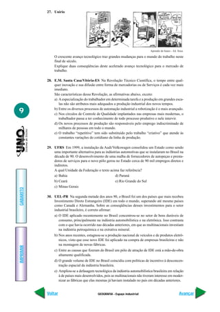 GEOGRAFIA - Espaço industrial
IMPRIMIR
Voltar
GABARITO
Avançar
9
27. Unirio
Aprendiz do futuro – Ed. Ática.
O crescente avanço tecnológico traz grandes mudanças para o mundo do trabalho neste
final de século.
Explique duas conseqüências deste acelerado avanço tecnológico para o mercado de
trabalho.
28. E.M. Santa Casa/Vitória-ES Na Revolução Técnico Científica, o tempo entre qual-
quer inovação e sua difusão entre forma de mercadorias ou de Serviços é cada vez mais
imediato.
São características dessa Revolução, as afirmativas abaixo, exceto:
a) A especialização do trabalhador em determinada tarefa e a produção em grandes esca-
las não são atributos mais adequados a produção industrial dos novos tempos.
b) Entre os diversos processos de automação industrial a robotização é o mais avançado.
c) Nos círculos de Controle de Qualidade implantados nas empresas mais modernas, o
trabalhador passa a ter conhecimento de todo processo produtivo e nele intervir.
d) Os novos processos de produção são responsáveis pelo emprego indiscriminado de
milhares de pessoas em todo o mundo.
e) O trabalho “repetitivo” tem sido substituído pelo trabalho “criativo” que atende às
constantes variações do cotidiano da linha de produção.
29. UFRS Em 1999, a instalação da Audi/Volkswagen consolidou um Estado como sendo
uma importante alternativa para as indústrias automotivas que se instalaram no Brasil na
década de 90. O desenvolvimento de uma malha de fornecedores de autopeças e presta-
dores de serviços para o novo pólo gerou no Estado cerca de 90 mil empregos diretos e
indiretos.
A qual Unidade da Federação o texto acima faz referência?
a) Bahia d) Paraná
b) Ceará e) Rio Grande do Sul
c) Minas Gerais
30. UEL-PR Na segunda metade dos anos 90, o Brasil foi um dos países que mais recebeu
Investimento Direto Estrangeiro (IDE) em todo o mundo, superando até mesmo países
como Canadá e Alemanha. Sobre as conseqüências desses investimentos para o setor
industrial brasileiro, é correto afirmar:
a) O IDE aplicado recentemente no Brasil concentrou-se no setor de bens duráveis de
consumo, principalmente na indústria automobilística e na eletrônica. Isso contrasta
com o que havia ocorrido nas décadas anteriores, em que as multinacionais investiam
na indústria petroquímica e na extrativa mineral.
b) Nos anos recentes, estagnou-se a produção nacional de veículos e de produtos eletrô-
nicos, visto que esse novo IDE foi aplicado na compra de empresas brasileiras e não
na montagem de novas fábricas.
c) Entre as causas que fizeram do Brasil um pólo de atração de IDE está a mão-de-obra
altamente qualificada.
d) O grande volume de IDE no Brasil coincidiu com políticas de incentivo à desconcen-
tração espacial da indústria brasileira.
e) Ampliou-se a defasagem tecnológica da indústria automobilística brasileira em relação
à de países mais desenvolvidos, pois as multinacionais não tiveram interesse em moder-
nizar as fábricas que elas mesmas já haviam instalado no país em décadas anteriores.
 