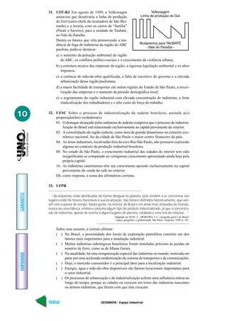 GEOGRAFIA - Espaço industrial
IMPRIMIR
Voltar
GABARITO
Avançar
10
31. UFF-RJ Em agosto de 1999, a Volkswagen
anunciou que desativaria a linha de produção
do Gol (carro-chefe da montadora de São Ber-
nardo) e a levaria, com os carros da “família”
(Parati e Saveiro), para a unidade de Taubaté,
no Vale do Paraíba.
Dentre os fatores que vêm promovendo a ten-
dência de fuga de indústrias da região do ABC
paulista, pode-se destacar:
a) o aumento da poluição ambiental da região
do ABC, os conflitos político-sociais e o crescimento da violência urbana;
b) a estrutura arcaica das empresas da região, a rigorosa legislação ambiental e os altos
impostos;
c) a carência de mão-de-obra qualificada, a falta de incentivo do governo e a elevada
urbanização dessa região paulistana;
d) a maior facilidade de transportes em outras regiões do Estado de São Paulo, a tercei-
rização das empresas e o aumento da pressão demográfica local;
e) o esgotamento da região industrial com elevada concentração de indústrias, a forte
sindicalização dos trabalhadores e o alto custo da força de trabalho.
32. UFSC Sobre o processo de industrialização do sudeste brasileiro, assinale a(s)
proposição(ões) verdadeira(s).
01. O destaque alcançado pelas indústrias do sudeste comprova que o processo de industria-
lização do Brasil está relacionado exclusivamente ao capital proveniente do exterior.
02. A consolidação da região sudeste, como área de grande dinamismo no contexto eco-
nômico nacional, faz da cidade de São Paulo o maior centro financeiro do país.
04. As áreas industriais, localizadas fora do eixo Rio-São Paulo, não possuem expressão
alguma no contexto da produção industrial brasileira.
08. No estado de São Paulo, o crescimento industrial das cidades do interior tem sido
insignificante se comparado ao vertiginoso crescimento apresentado ainda hoje pela
própria capital.
16. As indústrias catarinenses têm seu crescimento apoiado exclusivamente no capital
proveniente da venda do café no exterior.
Dê, como resposta, a soma das afirmativas corretas.
33. UFPR
“As indústrias estão distribuídas de forma desigual no planeta, pois tendem a se concentrar nos
lugares onde há fatores favoráveis à sua localização. São fatores definidos historicamente, que vari-
am com o passar do tempo. Muita gente, no interior do Brasil e em áreas mais atrasadas do mundo,
nunca viu uma fábrica, embora consuma algum tipo de produto industrializado, já que a concentra-
ção de indústrias, apesar de restrita a alguns lugares do planeta, estabelece uma teia de relações ...”
Adaptado de SENE, E.; MOREIRA, J. C. Geografia geral e do Brasil:
espaço geográfico e globalização. São Paulo: Scipione, 1998. p. 101.
Sobre esse assunto, é correto afirmar:
( ) No Brasil, a proximidade dos locais de exploração petrolífera constitui um dos
fatores mais importantes para a instalação industrial.
( ) Muitas indústrias siderúrgicas brasileiras foram instaladas próximo às jazidas de
minério de ferro, como as de Minas Gerais.
( ) Na atualidade, há uma reorganização espacial das indústrias no mundo, motivada em
parte por uma acelerada modernização do sistema de transportes e de comunicações.
( ) Hoje, o mercado consumidor é o principal fator para a localização industrial.
( ) Energia, água e mão-de-obra disponíveis são fatores locacionais importantes para
o setor industrial.
( ) Os processos de urbanização e de industrialização sofrem uma influência mútua ao
longo do tempo, porque as cidades ou crescem em torno das indústrias nascentes
ou atraem indústrias, que fazem com que elas cresçam.
 