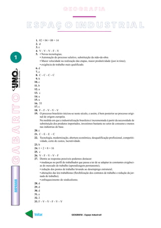 GEOGRAFIA - Espaço industrail
IMPRIMIR
Voltar Avançar
1
E S P A Ç O IN D U S T R IA L
1. 02 + 04 + 08 = 14
2. d
3. e
4. V – V – V – F – V
5. • Novas tecnologias;
• Automação do processo seletivo, substituição da mão-de-obra
• Maior velocidade na realização das etapas, maior produtividade (just in time);
• exigência do trabalho mais qualificado.
6. d
7. e
8. C – C – C – C
9. b
10. c
11. b
12. a
13. c
14. a
15. a
16. 55
17. c
18. F – F – V – V – V
19. O processo brasileiro iniciou-se neste século, e assim, é bem posterior ao processo origi-
nal de origem européia.
Na medida em que a industrialização brasileira é incrementada à partir da necessidade de
substituição dos produtos importados, investimos bastante no setor de consumo e menos
nas indústrias de base.
20. c
21. C – E – E – C
22. Tecnologia, modernização, abertura econômica, desqualificação profissional, competiti-
vidade, corte de custos, lucratividade.
23. b
24. 1 + 2 + 8 + 16
25. c
26. V – F – V – V – F
27. Dentre as respostas possíveis podemos destacar:
• mudanças no perfil do trabalhador que passa a ter de se adaptar às constantes exigênci-
as do mercado de trabalho (aprendizagem permanente);
• redução dos postos de trabalho levando ao desemprego estrutural;
• alterações das leis trabalhistas (flexibilização dos contratos de trabalho e redução da jor-
nada de trabalho);
• enfraquecimento do sindicalismo.
28. d
29. d
30. d
31. e
32. 2
33. F – V – V – F – V – V
GABARITO
G E O G R A F IA
 