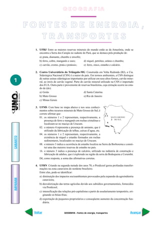 GEOGRAFIA - Fontes de energia, transportes
IMPRIMIR
Voltar
GABARITO
Avançar
1
1. UFRJ Entre as maiores reservas minerais do mundo estão as da Amazônia, onde se
encontra a Serra dos Carajás no sudeste do Pará, que se destaca pela produção de:
a) prata, diamante, chumbo e enxofre;
b) ferro, cobre, manganês e ouro; d) níquel, petróleo, urânio e chumbo;
c) carvão, cromo, prata e potássio; e) ferro, zinco, estanho e calcário.
2. Centro Universitârio do Triângulo-MG Construída em Volta Redonda (RJ), a Cia.
Siderúrgica Nacional (CSN) é a maior do país. Em termos ambientais, a CSN distingue
de outras usinas siderúrgicas importantes por utilizar em seus altos-fornos, carvão mine-
ral, ao invés de carvão vegetal. Parte do carvão mineral utilizado na CSN é importado
dos EUA. Outra parte é proveniente de reservas brasileiras, cuja extração ocorre no esta-
do de (do):
a) Goiás d) Santa Catarina
b) Mato Grosso e) Rio de Janeiro
c) Minas Gerais
3. UFMS Com base no mapa abaixo e nos seus conheci-
mentos sobre recursos minerais de Mato Grosso do Sul, é
correto afirmar que:
01. os números 1 e 2 representam, respectivamente, a
presença de ferro e manganês em rochas cristalinas e
localizam-se no maciço de Urucum.
02. o número 4 representa a presença de amianto, que é
utilizado da fabricação de telhas, caixas d’agua, etc.
04. os números 1 e 2 representam, respectivamente, a
existência de níquel e estanho formados em rochas
sedimentares, localizados no maciço de Urucum.
08. o número 3 indica a ocorrência de estanho localiza na Serra da Borborema e consti-
tui uma das maiores reservas de estanho no país.
16. o número 3 indica a presença de calcário, utilizado na indústria de construção e
fabricação de adubos, que é explorado na região da serra da Bodoquena e Corumbá.
Dê, como resposta, a soma das afirmativas corretas.
4. UFRN Criando na segunda metade dos anos 70, o Proálcool gerou profundas transfor-
mações na zona canavieira do nordeste brasileiro.
Entre elas, pode-se identificar:
a) diminuição dos impactos socioambientais provocados pela expansão da agroindústria
canavieira;
b) desvalorização das terras agrícolas devido aos subsídios governamentais, fornecidos
via Proálcool;
c) intensificação das relações pré-capitalistas a partir do assalariamento temporário, ori-
ginando os bóias-frias;
d) exportação de pequenos proprietários e conseqüente aumento da concentração fun-
diária.
F O N T E S D E E N E R G IA ,
T R A N SP O R T E S
G E O G R A F IA
 