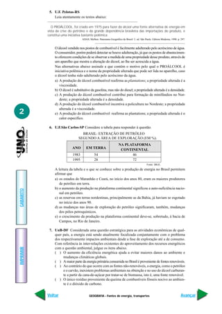 GEOGRAFIA - Fontes de energia, transportes
IMPRIMIR
Voltar
GABARITO
Avançar
2
5. U.F. Pelotas-RS
Leia atentamente os textos abaixo:
O PROÁLCOOL, foi criado em 1975 para fazer do álcool uma fonte alternativa de energia em
vista da crise do petróleo e da grande dependência brasileira das importações do produto, e
constitui uma iniciativa bastante polêmica.
ADAS, Melhen. Panorama Geográfico do Brasil. 3. ed. São Paulo: Editora Moderna, 1998. p. 297.
O álcool vendido nos postos de combustível é facilmente adulterado pelo acréscimo de água.
O consumidor, porém poderá detectar se houve adulteração, já que os postos de abastecimen-
to oferecem condições de se observar a medida de uma propriedade desse produto, através de
um aparelho que mostra a alteração do álcool, ao lhe ser acrescida a água.
Nas alternativas abaixo assinale a que contém o motivo pelo qual o PROÁLCOOL é
iniciativa polêmica e o nome da propriedade alterada que pode ser lida no aparelho, caso
o álcool tenha sido adulterado pelo acréscimo da água.
a) A produção do álcool combustível reafirma as plantations; a propriedade alterada é a
viscosidade.
b) O álcool é substitutivo da gasolina, mas não do diesel; a propriedade alterada é a densidade.
c) A produção do álcool combustível contribui para formação de minifúndios no Nor-
deste; a propriedade alterada é a densidade.
d) A produção do álcool combustível incentiva a policultura no Nordeste; a propriedade
alterada é a viscosidade.
e) A produção do álcool combustível reafirma as plantations; a propriedade alterada é o
calor específico.
6. U.F.São Carlos-SP Considere a tabela para responder à questão.
Fonte: IBGE.
A leitura da tabela e o que se conhece sobre a produção de energia no Brasil permitem
afirmar que
a) os estados do Maranhão e Ceará, no início dos anos 80, eram os maiores produtores
de petróleo em terra.
b) o aumento da produção na plataforma continental significou a auto-suficiência nacio-
nal em petróleo.
c) as reservas em terras nordestinas, principalmente as da Bahia, já haviam se esgotado
no início dos anos 90.
d) as mudanças nas áreas de exploração do petróleo significaram, também, mudanças
dos pólos petroquímicos.
e) o crescimento da produção na plataforma continental deve-se, sobretudo, à bacia de
Campos, no Rio de Janeiro.
7. UnB-DF Considerada uma questão estratégica para as atividades econômicas de qual-
quer país, a energia está sendo atualmente focalizada conjuntamente com o problema
dos respectivamente impactos ambientais desde a fase de exploração até a de consumo.
Com referência às inter-relações existentes do aproveitamento dos recursos energéticos
com a questão ambiental, julgue os itens abaixo.
( ) O aumento da eficiência energética ajuda a evitar maiores danos ao ambiente e
mudanças climáticas globais.
( ) A maior parte da energia primária consumida no Brasil é proveniente de fontes renováveis.
( ) Ao contrário do que ocorre com as fontes não-renováveis, a energia, como o petróleo
e o carvão, inexistem problemas ambientais na obtenção e no uso do álcool carburan-
te a partir da cana-de-açúcar por tratar-se de biomassa, isto é, uma fonte renovável.
( ) O único resíduo proveniente da queima de combustíveis fósseis nocivo ao ambien-
te é o dióxido de carbono.
BRASIL: EXTRAÇÃO DE PETRÓLEO
SEGUNDO A ÁREA DE EXPLORAÇÃO (EM %).
ANO EM TERRA
NA PLATAFORMA
CONTINENTAL
1983 54 46
1995 28 72
 