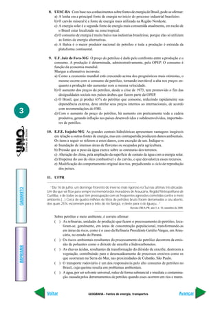 GEOGRAFIA - Fontes de energia, transportes
IMPRIMIR
Voltar
GABARITO
Avançar
3
8. UESC-BA Com base nos conhecimentos sobre fontes de energia do Brasil, pode-se afirmar:
a) A lenha era a principal fonte de energia no início do processo industrial brasileiro.
b) O carvão mineral é a fonte de energia mais utilizada na Região Nordeste.
c) A energia solar é a segunda fonte de energia mais consumida atualmente, em razão de
o Brasil estar localizado na zona tropical.
d) O consumo de energia é muito baixo nas indústrias brasileiras, porque elas só utilizam
as fontes de energia alternativas.
e) A Bahia é o maior produtor nacional de petróleo e toda a produção é extraída da
plataforma continental.
9. U.F. Juiz de Fora-MG O preço do petróleo é dado pelo confronto entre a produção e o
consumo. A produção é determinada, administrativamente, pela OPEP. O consumo é
função da economia mundial.
Marque a alternativa incorreta:
a) Como a economia mundial está crescendo acima dos prognósticos mais otimistas, o
mesmo ocorre com o consumo de petróleo, tornando inevitável a alta nos preços en-
quanto a produção não aumentar com a mesma velocidade.
b) O aumento dos preços do petróleo, desde a crise de 1973, tem promovido o fim das
desigualdades sociais nos países árabes que fazem parte da OPEP.
c) O Brasil, que já produz 65% do petróleo que consome, reduzindo rapidamente sua
dependência externa, deve atrelar seus preços internos ao internacionais, de acordo
com recomendações do FMI.
d) Com o aumento do preço do petróleo, há aumento em praticamente toda a cadeia
produtiva, gerando inflação nos países desenvolvidos e subdesenvolvidos, importado-
res de petróleo.
10. E.F.E. Itajubá-MG As grandes centrais hidrelétricas apresentam vantagens inegáveis
em relação a outras fontes de energia, mas em contrapartida produzem danos ambientais.
Os itens a seguir se referem a esses danos, com exceção de um. Indique-o.
a) Inundação de imensas áreas de florestas ou ocupadas pela agricultura.
b) Pressão que o peso da água exerce sobre as estruturas dos terrenos.
c) Alteração do clima, pela ampliação da superfície de contato da água com a energia solar.
d) Dispensa do uso do óleo combustível e do carvão, o que desvaloriza esses recursos.
e) Modificação do comportamento original dos rios, prejudicando o ciclo de reprodução
dos peixes.
11. UFPR
“Dia 16 de julho, um domingo friorento do inverno mais rigoroso no Sul nas últimas três décadas.
Um dia que vai ficar para sempre na memória dos moradores de Araucária, Região Metropolitana de
Curitiba, e de todos os que têm preocupação com as freqüentes agressões cometidas contra o meio
ambiente.(...) Cerca de quatro milhões de litros de petróleo bruto foram derramados a céu aberto,
dos quais 25% escorreram para o leito do rio Barigüi, e deste para o do Iguaçu...”
Revista CREA-PR, ano 3, n. 10, setembro de 2000.
Sobre petróleo e meio ambiente, é correto afirmar:
( ) As refinarias, unidades de produção que fazem o processamento do petróleo, loca-
lizam-se, geralmente, em áreas de concentração populacional, transformando-as
em áreas de risco, como é o caso da Refinaria Presidente Getúlio Vargas, em Arau-
cária, no estado do Paraná.
( ) Os riscos ambientais resultantes do processamento do petróleo decorrem da emis-
são de poluentes como o dióxido de enxofre e hidrocarbonetos.
( ) As chuvas ácidas, resultantes da transformação do dióxido de enxofre, destroem a
vegetação, contribuindo para o desencadeamento de processos erosivos como os
que ocorreram na Serra do Mar, nas proximidades de Cubatão, São Paulo.
( ) O transporte rodoviário é um dos responsáveis pelo alto consumo de petróleo no
Brasil, cuja queima resulta em problemas ambientais.
( ) A água, por ser solvente universal, reduz de forma substancial e imediata a contamina-
ção causada pelos derramamentos de petróleo quando esses ocorrem em rios e mares.
 