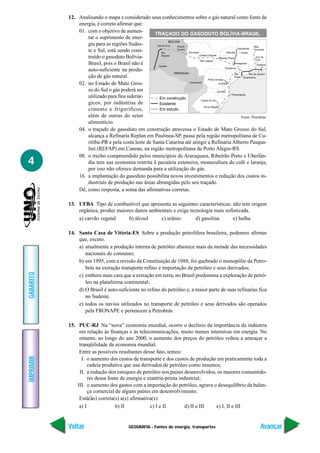 GEOGRAFIA - Fontes de energia, transportes
IMPRIMIR
Voltar
GABARITO
Avançar
4
12. Analisando o mapa e considerado seus conhecimentos sobre o gás natural como fonte de
energia, é correto afirmar que:
01. com o objetivo de aumen-
tar o suprimento de ener-
gia para as regiões Sudes-
te e Sul, está sendo cons-
truído o gasoduto Bolívia-
Brasil, pois o Brasil não é
auto-suficiente na produ-
ção de gás natural.
02. no Estado de Mato Gros-
so do Sul o gás poderá ser
utilizado para fins siderúr-
gicos, por indústrias de
cimento e frigoríficos,
além de outras do setor
alimentício.
04. o traçado do gasoduto em construção atravessa o Estado de Mato Grosso do Sul,
alcança a Refinaria Replan em Paulínea-SP, passa pela região metropolitana de Cu-
ritiba-PR e pela costa leste de Santa Catarina até atingir a Refinaria Alberto Pasqua-
lini (REFAP) em Canoas, na região metropolitana de Porto Alegre-RS.
08. o trecho compreendido pelos municípios de Araraquara, Ribeirão Preto e Uberlân-
dia tem sua economia restrita à pecuária extensiva, monocultura do café e laranja,
por isso não oferece demanda para a utilização do gás.
16. a implantação do gasoduto possibilita novos investimentos e redução dos custos in-
dustriais de produção nas áreas abrangidas pelo seu traçado.
Dê, como resposta, a soma das afirmativas corretas.
13. UFBA Tipo de combustível que apresenta as seguintes características: não tem origem
orgânica, produz maiores danos ambientais e exige tecnologia mais sofisticada.
a) carvão vegetal b) álcool c) urânio d) gasolina e) hulha
14. Santa Casa de Vitória-ES Sobre a produção petrolífera brasileira, podemos afirmar
que, exceto.
a) atualmente a produção interna de petróleo abastece mais da metade das necessidades
nacionais de consumo;
b) em 1995, com a revisão da Constituição de 1988, foi quebrado o monopólio da Petro-
brás na extração transporte refino e importação de petróleo e seus derivados;
c) embora mais cara que a extração em terra, no Brasil predomina a exploração de petró-
leo na plataforma continental;
d) O Brasil é auto-suficiente no refino do petróleo e, a maior parte de suas refinarias fica
no Sudeste.
e) todos os navios utilizados no transporte de petróleo e seus derivados são operados
pela FRONAPE e pertencem a Petrobrás.
15. PUC-RJ Na “nova” economia mundial, ocorre o declínio da importância da indústria
em relação às finanças e às telecomunicações, muito menos intensivas em energia. No
entanto, ao longo do ano 2000, o aumento dos preços do petróleo voltou a ameaçar a
tranqüilidade da economia mundial.
Entre as possíveis resultantes desse fato, temos:
I. o aumento dos custos de transporte e dos custos de produção em praticamente toda a
cadeia produtiva que usa derivados de petróleo como insumos;
II. a redução dos estoques de petróleo nos países desenvolvidos, os maiores consumido-
res dessa fonte de energia e matéria-prima industrial;
III. o aumento dos gastos com a importação do petróleo, agrava o desequilíbrio da balan-
ça comercial de alguns países em desenvolvimento.
Está(ão) correta(s) a(s) afirmativa(s):
a) I b) II c) I e II d) II e III e) I, II e III
Fonte: Petrobrás.
 