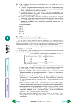 GEOGRAFIA - Fontes de energia, transportes
IMPRIMIR
Voltar
GABARITO
Avançar
7
22. UFSE Considere as afirmações apresentadas abaixo sobre a exploração de recursos mi-
nerais no Brasil.
I. As maiores reservas minerais encontram-se na região Norte, distante dos principais
centros consumidores, o que implica vultuosos investimentos em infra-estrutura de
energia e transporte para a exploração de minérios.
II. O Maciço do Urucum (MS) e a Serra do Navio (AP) são as duas principais áreas
produtoras do minério de ferro no país, que abastecem o mercado interno da siderur-
gia e exportam para Europa e Ásia.
III. Situada no sudeste do Pará, a Serra dos Carajás possui uma das maiores reservas de
manganês do mundo, sendo sua produção consumida pelas siderúrgicas do Sudeste.
IV. A construção da hidrelétrica de Tucurui viabilizou a exploração de bauxita (minério
de alumínio), no Pará bem como a instalação de indústrias de alumínio como a Al-
brás e Alunorte.
Estão corretas somente:
a) I e II
b) I e III
c) I e IV
d) II e III
e) III e IV
23. U.F. Pelotas-RS Observe os textos a seguir:
“O carvão mineral, chamado também de carvão de pedra, é uma rocha sedimentar de origem
orgânica, resultante de transformações de antigos vegetais, no decorrer do tempo geológico. Um
dos principais estágios da formação do carvão do sul do Brasil são as águas provenientes do degelo
das geleiras que formam os lagos e depositam no fundo detritos e sedimentos vegetais. (...)”
ADAS, Melhem. Panorama Geográfico do Brasil. 3 ed. São Paulo: Moderna, 1998. (adaptado)
CARVÃO: RUIM, MAS NOSSO
(...) Na década de 30, Getúlio Vargas adotou o lema dos defensores do carvão gaúcho, segundo
os quais “carvão ruim é aquele que não temos”.
MÜLLER, Carlos Alves. A história Econômica do RS. Gazeta Mercantil 1998 POA, p. 123.
De acordo com as informações apresentadas, pode-se afirmar que a primeira parte do
lema adotado (Carvão: ruim) e a segunda (mas nosso) refere-se, respectivamente:
a) à pequena quantidade, no RS, de reservas carboníferas que, por estarem em locais de
grande profundidade, não justificam investimentos, e à presença, em solo brasileiro,
das únicas reservas de carvão da América;
b) à dificuldade de extração do carvão gaúcho – já que, na região, prevalecem minas
subterrâneas – e à política de Getúlio Vargas, que considera importante compartilhar
as reservas minerais brasileiras com outros países, o que é confirmado pelo uso do
nexo “mas”;
c) à baixa qualidade do carvão gaúcho – bastante poluente, com baixo poder energético
– e à idéia de um grupo de brasileiros que defendiam a compra de carvão estrangeiro;
d) à alta capacidade de liberar energia por quilograma do produto – encontrado em locais
de difícil acesso, como a Planície Costeira – e à política de Getúlio Vargas, que consi-
derava mais importante do que a qualidade do carvão o fato de ser ele um produto
brasileiro, o que é confirmado pelo uso do nexo “mas”;
e) à baixa quantidade de energia liberada por quilograma de carvão gaúcho – encon-
trado predominantemente na Depressão Central – e à política nacionalista de Ge-
túlio Vargas.
CARVÃO NACIONAL
RS
SC
PR
CARVÃO IMPORTADO
PODER CALÓRICO (Kcal/kg)
3300
4500
6000
6192
 