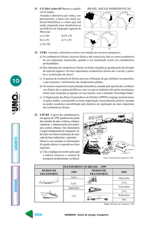 GEOGRAFIA - Fontes de energia, transportes
IMPRIMIR
Voltar
GABARITO
Avançar
10
31. U.F. São Carlos-SP Observe a seqüên-
cia de mapas.
Assinale a alternativa que indica, res-
pectivamente, a bacia com maior po-
tencial hidrelétrico e a bacia que está
sendo preparada para transformar-se
em hidrovia de integração regional do
Mercosul.
a) I e III. d) IV e II.
b) I e IV. e) V e IV.
c) II e III.
32. UFRS Assinale a alternativa correta com relação aos recursos energéticos.
a) Os combustíveis fósseis, recursos finitos e não renováveis, têm os custos econômicos
de sua exploração encarecidos, quando a sua localização ocorre em consideráveis
profundidades.
b) São chamadas de combustíveis fósseis as fontes energéticas geradas pela fossilização
de material orgânico. Os mais importantes combustíveis fósseis são o carvão, o petró-
leo e os derivados do álcool.
c) A queima de combustíveis fósseis provoca a liberação de gás carbônico na atmosfera,
o que ocasiona o resfriamento das temperaturas globais.
d) Os maiores responsáveis pela poluição atmosférica causada pelo queima dos combustí-
veis fósseis são os países periféricos, uma vez que as indústrias dos países tecnologica-
mente mais avançados já operam, em sua maioria, com a chamada “tecnologia limpa”.
e) A Organização dos Países Exportadores de Petróleo (OPEP) congrega exclusivamen-
te países árabes, constituindo-se numa organização essencialmente política, baseada
no poder econômico possibilitado pelo domínio da exploração do mais importante
dos combustíveis fósseis.
33. UFF-RJ A greve dos caminhoneiros,
em agosto de 1999, paralisou boa parte
das estradas do país e reduziu, substan-
cialmente, o abastecimento dos princi-
pais centros urbanos. Isto demonstrou
o papel fundamental do transporte ro-
doviário nos fluxos territoriais do mer-
cado de bens industriais e agrícolas.
Observe com atenção as informações
do quadro abaixo e responda aos itens
seguintes.
a) Cite e explique um motivo pelo qual
a rodovia tornou-se o sistema de
transporte predominante no Brasil.
I II
IV V
III
BRASIL: BACIAS HIDROGRÁFICAS
UFA!
QUASE CHAMEI A
ROBERTA
MIRANDA.
AACABOU
GREVE
Fonte: Jornal do Brasil, agosto de 1998.
Aéreo
0,3%
Aquaviário
17%
TRANSPORTES NO BRASIL – 1999
MODOS DE
TRANSPORTE
1999
Dutoviário
3,7%
Ferroviário
21%
Rodoviário
58%
Fonte: Ministério do Transportes, 1999
MODOS DE
TRANSPORTE
1999
 