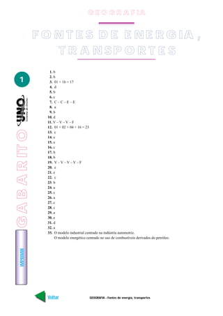IMPRIMIR
Voltar Avançar
1
GEOGRAFIA - Fontes de energia, transportes
1. b
2. b
3. 01 + 16 = 17
4. d
5. b
6. c
7. C – C – E – E
8. a
9. b
10. d
11. V – V – V – F
12. 01 + 02 + 04 + 16 = 23
13. c
14. e
15. e
16. c
17. b
18. b
19. V – V – V – V – F
20. e
21. e
22. c
23. b
24. a
25. c
26. a
27. c
28. c
29. a
30. e
31. d
32. a
33. O modelo industrial centrado na indústria automotriz.
O modelo energético centrado no uso de combustíveis derivados do petróleo.
F O N T E S D E E N E R G IA ,
T R A N SP O R T E S
G E O G R A F IA
GABARITO
 