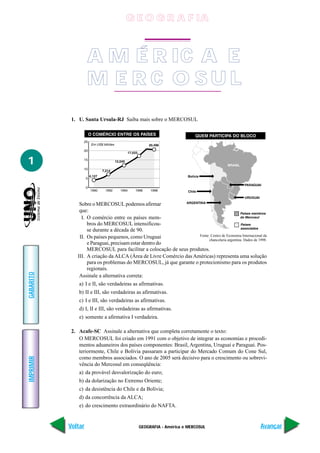 GEOGRAFIA - América e MERCOSUL
IMPRIMIR
Voltar
GABARITO
Avançar
1
1. U. Santa Ursula-RJ Saiba mais sobre o MERCOSUL
Sobre o MERCOSUL podemos afirmar
que:
I. O comércio entre os países mem-
bros do MERCOSUL intensificou-
se durante a década de 90.
II. Os países pequenos, como Uruguai
e Paraguai, precisam estar dentro do
MERCOSUL para facilitar a colocação de seus produtos.
III. A criação da ALCA (Área de Livre Comércio das Américas) representa uma solução
para os problemas do MERCOSUL, já que garante o protecionismo para os produtos
regionais.
Assinale a alternativa correta:
a) I e II, são verdadeiras as afirmativas.
b) II e III, são verdadeiras as afirmativas.
c) I e III, são verdadeiras as afirmativas.
d) I, II e III, são verdadeiras as afirmativas.
e) somente a afirmativa I verdadeira.
2. Acafe-SC Assinale a alternativa que completa corretamente o texto:
O MERCOSUL foi criado em 1991 com o objetivo de integrar as economias e procedi-
mentos aduaneiros dos países componentes: Brasil, Argentina, Uruguai e Paraguai. Pos-
teriormente, Chile e Bolívia passaram a participar do Mercado Comum do Cone Sul,
como membros associados. O ano de 2005 será decisivo para o crescimento ou sobrevi-
vência do Mercosul em conseqüência:
a) da provável desvalorização do euro;
b) da dolarização no Extremo Oriente;
c) da desistência do Chile e da Bolívia;
d) da concorrência da ALCA;
e) do crescimento extraordinário do NAFTA.
Fonte: Centro de Economia Internacional da
chancelaria argentina. Dados de 1998.
A M É R IC A E
M E R C O S U L
G E O G R A F IA
 