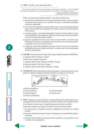 GEOGRAFIA - América e MERCOSUL
IMPRIMIR
Voltar
GABARITO
Avançar
2
3. UFSE Considere o texto apresentado abaixo.
“Um americano consome 30 vezes mais petróleo e minerais que um hindu. (...) mais 75 milhões
de americanos equivalem a um aumento planetário de 3 bilhões e 750 milhões de hindus.”
Adaptado de POURSIN, Jean-Marie e DUPUY,
Gabriel. Malthus. São Paulo: Cultrix/EDUSP,1975.
Sobre o crescimento da população mundial, o texto procura destacar que:
a) existem ritmos diferenciados de crescimento populacional entre os países do globo,
em especial entre os países ricos e os pobres, nos quais o crescimento demográfico
encontra-se estabilizado.
b) o crescimento da população dos países pobres ameaça o bem-estar da população dos
países ricos em função de sua proporção muito maior, ainda que com baixa capacida-
de de consumo.
c) nos países pobres, o crescimento demográfico encontra-se na fase expansiva, geran-
do um desequilíbrio entre população e poder de consumo, o que não ocorre nos países
ricos de crescimento demográfico negativo.
d) enquanto a população dos países ricos cresce em ritmo aritmético e de forma equili-
brada quanto aos recursos, a população nos países pobres cresce em escala geométri-
ca gerando, com isso, escassez de recursos.
e) o poder de consumo das populações dos países ricos faz com que seu crescimento
demográfico tenha maior impacto econômico e ecológico que o crescimento popula-
cional nos países pobres.
4. Cefet-PR Assinale a alternativa em que todos os países indicados integram o MERCOSUL.
a) Argentina, Brasil, Paraguai e Uruguai.
b) Brasil, Peru, Paraguai e Argentina.
c) Argentina, Brasil, Chile, Paraguai, Colômbia e Uruguai.
d) Argentina, Brasil, Chile, Peru e Uruguai.
e) Argentina, Brasil, Chile, Bolívia, Paraguai e Uruguai.
5. VUNESP-SP O perfil representa um sistema de barragens e eclusas que permite a nave-
gação em superfícies líquidas de diferentes altitudes em relação ao nível do mar.
O perfil corresponde ao
a) Estreito de Bering. d) Canal do Panamá.
b) Canal da Mancha. e) Canal de Suez.
c) Estreito de Dardanelos.
6. UFSE Atualmente, a América do Norte e a Europa Ocidental são grandes pólos de atra-
ção populacional. Os fluxos migratórios que para lá se dirigem são, em grande maioria.
a) de africanos e asiáticos que se refugiam das guerras étnicas de seus países.
b) dos países islâmicos que fogem dos conflitos e tensões no Oriente Médio.
c) de sul-americanos e australianos devido a integração das economias no mercado
mundial.
d) dos países subdesenvolvidos que fogem do subemprego e da instabilidade política e
econômica.
e) dos países desenvolvidos que possuem acordos econômicos e que permitem a livre
circulação de suas populações.
 