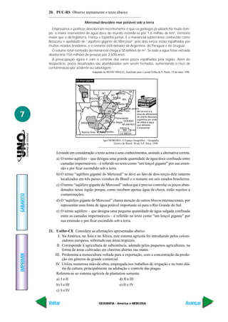 GEOGRAFIA - América e MERCOSUL
IMPRIMIR
Voltar
GABARITO
Avançar
7
20. PUC-RS Observe atentamente o texto abaixo:
Mercosul descobre mar potável sob a terra
Empresários e políticos descobriram recentemente o que os geólogos já sabiam há muito tem-
po: o maior reservatório de água doce do mundo estende-se por 1,6 milhão de km2
, território
maior que o da Inglaterra, França e Espanha juntas. É o manancial subterrâneo conhecido como
Botucatu e apelidado de “aqüífero gigante do Mercosul” pois dois terços estão espalhados por
muitos estados brasileiros, e o restante está debaixo da Argentina, do Paraguai e do Uruguai.
O volume total estimado do manancial chega a 50 bilhões de m3
. Se toda a água fosse extraída
abasteceria 150 milhões de pessoas por 2.500 anos.
A preocupação agora é com o controle dos vários poços espalhados pela região. Além do
desperdício, poços desativados são abandonados sem serem fechados, aumentando o risco de
contaminação por acidente ou sabotagem.
Adaptado de BIANCARELLI, Aureliano para o jornal Folha de S. Paulo, 19 de maio 1996.
Levando em consideração o texto acima e seus conhecimentos, assinale a alternativa correta:
a) O termo aqüífero – que designa uma grande quantidade de água doce confinada entre
camadas impermeáveis – é referido no texto como “um lençol gigante” por sua exten-
são e por ficar escondido sob a terra.
b) O termo “aqüífero gigante do Mercosul” se deve ao fato de dois terços dele estarem
localizados em três países vizinhos do Brasil e o restante em seis estados brasileiros.
c) O termo “aqüífero gigante do Mercosul” indica que é preciso controlar os poços aban-
donados nessa região porque, como recebem apenas água da chuva, estão sujeitos a
contaminações.
d) O “aqüífero gigante do Mercosul” chama atenção de outros blocos internacionais, por
representar uma fonte de água potável importante só para o Rio Grande do Sul.
e) O termo aqüífero – que designa uma pequena quantidade de água salgada confinada
entre as camadas impermeáveis – é referido no texto como “um lençol gigante” por
sua extensão e por ficar escondido sob a terra.
21. Unifor-CE Considere as afirmações apresentadas abaixo.
I. Na América, na Ásia e na África, este sistema agrícola foi introduzido pelos coloni-
zadores europeus, sobretudo nas áreas tropicais.
II. Corresponde à agricultura de subsistência, adotada pelos pequenos agricultores, na
forma de áreas cultivadas em clareiras abertas nas matas.
III. Predomina a monocultura voltada para a exportação, com a concentração da produ-
ção em gêneros de grande comercial.
IV. Utiliza numerosa mão-de-obra, empregada nos trabalhos de irrigação e no trato diá-
rio da cultura, principalmente na adubação e controle das pragas.
Referem-se ao sistema agrícola de plantation somente:
a) I e II d) II e III
b) I e III e) II e IV
c) I e IV
Igor MOREIRA. O Espaço Geográfico – Geografia
Geral e do Brasil. 39 ed. S.P. Ática, 1998.
 