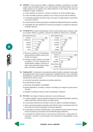 GEOGRAFIA - América e MERCOSUL
IMPRIMIR
Voltar
GABARITO
Avançar
8
22. UFR-RJ A maior parte das cidades e indústrias canadenses encontram-se na região
sudeste, junto aos Grandes Lagos e ao rio São Lourenço. No sentido contrário, isto é, na
região noroeste, há um grande vazio urbano-industrial. O que explica essa forma de
ocupação do espaço canadense é:
a) o rigor climático no noroeste e o interesse econômico ao sul dos Grandes Lagos;
b) a maior atividade econômica canadense com a França, do outro lado do Atlântico;
c) a localização geográfica do Reino Unido, com quem o Canadá mantém o maior fluxo
de comércio exterior;
d) o clima ameno do noroeste que propicia a ocupação da região por florestas de coníferas;
e) a fertilidade dos solos podzólicos do noroeste que propicia a ocupação da região por
atividades agrícolas.
23. VUNESP-SP No mundo contemporâneo, Cuba é um dos últimos países a manter o regi-
me socialista. Observe os gráficos, expressos em milhões de dólares/ano, e responda.
a) Descreva os gráficos I e II. Identifique a
grande potência mundial ausente, justi-
ficando sua resposta.
b) Compare os dados relativos ao Canadá
nos gráficos I, II e III. Utilizando seus
conhecimentos, indique o setor que re-
cebe o maior volume de recursos estran-
geiros em Cuba, na atualidade.
24. Unifenas-MG Constituindo a maior parte das nações do globo e somando a maior parte
da população total, estão os países denominados “subdesenvolvidos”, que se localizam
principalmente naAmérica Latina, na África e na Ásia. São países que apresentam várias
características comuns, exceto:
a) economia basicamente exportadora de produtos primários;
b) má distribuição de renda;
c) altas taxas de natalidade e mortalidade;
d) grande dependência econômica, cultural e tecnológica em relação aos países desen-
volvidos;
e) equilíbrio na balança comercial, tendo eventualmente “superávit”.
25. PUC-RS Com relação à América Latina não é correto afirmar que:
a) a estrutura agrária é caracterizada pelo predomínio da grande propriedade, embora já
tenham sido feitas reformas agrárias em alguns países;
b) o crescimento industrial tem ocorrido às custas de capital e tecnologia estrangeira;
c) entre os principais produtos exportados neste final de século se encontram muitos dos
que formavam a lista de exportações na fase pré-industrial;
d) a importação de produtos manufaturados e de tecnologia de ponta continua a ocorrer
mesmo em países que já possuem um diversificado parque industrial;
e) a instalação de sistemas abertos à concorrência internacional, a opção pelas im-
portações e incentivos às privatizações têm diminuído as desigualdades sociais
existentes.
Fonte: CIA e Conselho Econômico EUA-Cuba, 2000.
Quem exporta para Cuba
ESPANHA
VENEZUELA
CANADÁ
FRANÇA
MÉXICO
ITÁLIA
550
430
310
259
250
190
Quem importa de Cuba
RÚSSIA
HOLANDA
CANADÁ
ESPANHA
CHINA
FRANÇA
430
250
220
130
94
53
Quem mais investe
CANADÁ
MÉXICO
ITÁLIA
ESPANHA
INGLATERRA
FRANÇA
600
450
390
100
50
50
 