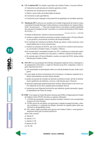 GEOGRAFIA - América e MERCOSUL
IMPRIMIR
Voltar
GABARITO
Avançar
13
36. U.E. Londrina-PR Em relação à agricultura dos Estados Unidos, é incorreto afirmar:
a) Caracteriza-se pela presença de cinturões agrícolas ou belts.
b) Apresenta um elevado grau de mecanização.
c) Detém o maior índice de produtividade do planeta.
d) Caracteriza-se pela agroindústria.
e) Caracteriza-se por empregar a maior parte de sua população em atividades agrícolas.
37. Mackenzie-SP Em discurso aos membros do Conselho Empresarial da América Latina,
o presidente Fernando Henrique Cardoso destacou a necessidade de um “pequeno Maas-
tricht” sul-americano (…) “Sem uma situação fiscal e uma política cambial equilibrada
não será possível qualquer acordo” concordou o ex-ministro da fazenda do Chile Alejan-
dro Foxley (…)
(O Estado de São Paulo — 02/09/2000)
O tratado de Maastricht, referido no discurso presidencial:
a) resultou na ajuda econômica americana aos países europeus após a II Guerra Mundi-
al, que permitiu a reconstrução econômica da Europa Ocidental.
b) foi resultado da Conferência de Bretton Woods que adotou o dólar americano como
moeda padrão para as trocas internacionais.
c) resultou na assinatura do NAFTA, que criou a zona de livre comércio norte-america-
na, envolvendo os Estados Unidos, o Canadá e o México.
d) foi assinado pela Comunidade Européia em 1991 e estabeleceu as metas para equili-
brar as condições econômicas de seus países e viabilizar a adoção da moeda única.
e) foi assinado após a II Guerra Mundial e resultou na criação da OTAN, aliança militar
liderada pelos Estados Unidos.
38. FGV-SP Com uma produção diversificada, abrangendo indústrias têxteis, siderúrgicas e
de equipamentos ferroviários, a região do Manufacturing Belt, comparada a outras re-
giões industriais dos EUA:
a) vem aumentando sua participação relativa no total da produção do país, desde o pós-
guerra.
b) é uma região de fortes investimentos (hot belt) graças à vertiginosa expansão da in-
dústria automobilística nas duas últimas décadas.
c) perdeu sua posição de comando nas decisões econômicas do país, devido ao desloca-
mento significativo de indústrias, serviços e rede bancária para o Noroeste.
d) apresenta organização predominantemente fordista, diferenciando-se dos novos cen-
tros industriais do Sun Belt, pautados pela acumulação flexível.
e) caracteriza-se por dispersão territorial de suas indústrias, grande automação e peque-
na dependência das fontes de energia.
39. UFRS Com relação ao Fundo Monetário Internacional (FMI) e à Organização do Tratado
do Atlântico Norte (OTAN) são feitas as seguintes afirmações.
I. A OTAN tem aumentado o número de países membros, inclusive com a incorporação
de países do Leste Europeu.
II. O FMI, através de seus planos, tem priorizado a redução do papel do Estado, a aber-
tura econômica e a contenção da inflação, deixando em segundo plano ações que
eliminem as desigualdades sociais.
III. São, ambos, órgãos presididos pelo governo dos Estados Unidos e visam garantir a
hegemonia desse país nos países periféricos.
Quais estão corretas?
a) Apenas II.
b) Apenas I e II.
c) Apenas I e III.
d) Apenas II e III.
e) I, II e III.
 