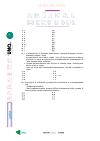 GEOGRAFIA - América e MERCOSUL
IMPRIMIR
Voltar Avançar
1
A M É R IC A E
M E R C O S U L
1. a
2. d
3. e
4. a
5. d
6. d
7. a
8. 22
9. e
10. c
11. a
12. c
13. b
14. e
15. e
16. a
17. d
18. b
19. d
20. a
21. b
22. a
23. a) os países que mais se relacionam comercialmente com Cuba, são os países europeus,
latino-americanos e o Canadá.
A grande potência ausente são os Estados Unidos que, devido às diferenças político-
ideológicas em relação ao regime político e econômico cubano, impõem ao país do
Caribe um longo boicote econômico.
b) O Canadá apresenta-se como o maior investidor na economia cubana e o terceiro maior
parceiro comercial cubano.
O setor que recebe maior volume de recursos estrangeiros em Cuba, na atualidade, é o
turismo.
24. e
25. e
26. d
27. e
28. a
29. a
30. d
31. 1 + 2 + 4
32. a
33. d
34. • Concentração de renda gerada pelo monopólio e concentração da terra ou propriedade
rural;
• Política de baixos salários;
• Finaceirização da economia: promover falência de pequenos e médias empresas de
produção de bens e serviços, causando desemprego.
35. d
36. e
37. d
38. d
39. b
40. 5
41. e
42. c
G E O G R A F IA
GABARITO
 