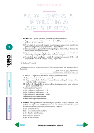 GEOGRAFIA - Ecologia e política ambiental
IMPRIMIR
Voltar
GABARITO
Avançar
1
1. UFMS Sobre a questão ambiental, no planeta, é correto afirmar que:
a) Os países que se industrializaram ainda no século XIX já conseguiram superar seus
problemas de meio ambiente.
b) A introdução da economia de mercado nos antigos países de economia socialista tem
permitido reorganizar o espaço e conservar o meio ambiente.
c) Caso se confirme o aquecimento climático global pelo efeito estufa, as planícies lito-
râneas serão as áreas menos afetadas.
d) A pobreza, o crescimento da população e a degradação do meio ambiente estão inti-
mamente ligados e podem explicar vários problemas ecológicos.
e) A emissão de gases prejudiciais à camada de ozônio por países desenvolvidos e sub-
desenvolvidos, embora de natureza diversa, é equivalente.
2. U. Santa Ursula-RJ
Os esgotos domésticos se constituem num dos principais responsáveis pela poluição da Baía de
Guanabara.
Rio de Janeiro: um enfoque para o vestibular –
MUCCIOLO, Marcos e MODESTO, Nilo Sérgio D’Ávila.
A poluição e a degradação ambiental da Baía de Guanabara resultam:
I. Do crescimento imobiliário na orla dessa baía.
II. Da presença da Reduc (Refinaria Duque de Caxias) que lança detritos como óleo,
partículas sólidas, enxofre, etc.
III. Do Porto da cidade do Rio de Janeiro onde navios despejam, entre outras coisa, uma
grande quantidade de óleo.
Assinale a alternativa correta:
a) São verdadeiras as afirmativas I e III.
b) São verdadeiras as afirmativas I e II.
c) São verdadeiras as afirmativas I, II e III.
d) É verdadeira apenas a afirmativa I.
e) É verdadeira apenas a afirmativa II.
3. Cefet-SC “Paisagem terrestre caracterizada pela quase total ausência do homem. É im-
portante área de pesquisas científicas relacionadas com as modificações climáticas, como
a destruição da camada de ozônio e o efeito estufa.” Trata-se:
a) dos desertos asiáticos;
b) das mais altas montanhas da Terra;
c) dos planaltos groenlandeses;
d) do continente antártico;
e) das savanas africanas.
E C O L O G IA E
P O L ÍT IC A
A M B IE N T A L
G E O G R A F IA
 