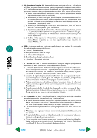 GEOGRAFIA - Ecologia e política ambiental
IMPRIMIR
Voltar
GABARITO
Avançar
3
5. I.E. Superior de Brasília- DF A expressão impacto ambiental refere-se a toda ação ou
atividade, tanto natural quanto humana, que provoca alterações bruscas no meio ambien-
te. O atual estágio de desenvolvimento da sociedade tem provocado intensos impactos
ambientais nos países desenvolvidos e subdesenvolvidos. Sobre o tema, julgue os itens.
( ) Muitos impactos ambientais apresentam efeitos globais, principalmente aqueles
que contribuem para poluição atmosférica.
( ) A contaminação térmica das águas, provocada pelas usinas termelétricas e nuclea-
res, que lançam nos rios a água empregada para resfriar seus equipamentos, pode
provocar a eliminação de algumas espécies, excessiva proliferação de outras e, em
alguns casos, a destruição de todas.
( ) A exploração petrolífera pode causar sérios danos ambientais, entre eles pode-se
destacar a contaminação das águas subterrâneas.
( ) A destruição da Camada de Ozônio pelos poluentes emitidos pelo homem, como o
CFC (clorofluorcarbonos), tem reduzido significativamente nos últimos anos, gra-
ças à atuação das organizações de defesa ao meio ambiente e a conscientização das
classes empresariais.
( ) O efeito estufa, responsável pelo aumento da temperatura média verificada nos
últimos 50 anos no planeta, teve seu início a partir da Revolução Industrial dos
séculos XVIII e XIX.
6. UFBA Assinale a opção que contém apenas fenômenos que resultam da combinação
direta de ações da natureza e do homem.
a) La Niña e abalos sísmicos
b) poluição industrial e marés de sizígia
c) El Niño e ciclones tropicais
d) desertificação e alterações climáticas locais
e) vulcanismo e degradação ambiental
7. U. Uberaba-MG/Pias As afirmativas abaixo enfocam alguns dos principais problemas
ambientais do Brasil. Analise-as e assinale a alternativa incorreta.
a) O crescente desmatamento das florestas tropicais para desenvolver atividades econô-
micas como a pecuária extensiva, a implantação de projetos agrícolas e o crescimento
das industrias madeireiras, tem contribuído enormemente para o aumento da produ-
ção de CO2
na atmosfera, fortalecendo assim o “efeito estufa”.
b) Os efeitos da exploração predatória do solo brasileiro têm levado parcelas da popula-
ção rural à migração e ao êxodo, pois, sem condições de subsistência, essa população
ou busca novas áreas produtivas ou migra para os centros urbanos.
c) As áreas amazônicas têm sido afetadas pela ação humana em função de culturas de
produtos alimentícios porém devido sua resistência natural, não apresentam riscos de
desertificação.
d) Áreas do sudoeste do Rio Grande do Sul têm passado por sérios problemas de degra-
dação ambiental, devido à destruição da vegetação e do solo no exercício de ativida-
des agropecuárias que aceleram o processo de desertificação.
8. U.E. Londrina-PR Sobre a distribuição espacial, caracterização, utilização e alteração
antrópica dos domínios vegetais brasileiros, é correto afirmar:
a) A floresta Atlântica constitui um conjunto florestal distribuído em grande parte da
porção leste do território brasileiro e apresenta uma diversidade de associações vege-
tais, qual varia de acordo com as condições do relevo, entre outros fatores.
b) O Cerrado é uma vegetação arbustiva que exige a presença de um clima úmido o ano
todo.
c) A Caatinga é uma vegetação formada, em sua maioria, de plantas halófilas, com porte
não arbóreo.
d) A vegetação herbácea, restrita ao Sul do Brasil, ainda está bastante preservada, cons-
tituindo áreas de grandes parques nacionais.
e) A área conhecida como Pantanal caracteriza-se por apresentar baixa diversidade bio-
lógica, por ter sua terras permanentemente alagadas, e por não oferecer, diante disso,
possibilidade de desenvolvimento de atividades econômicas.
 