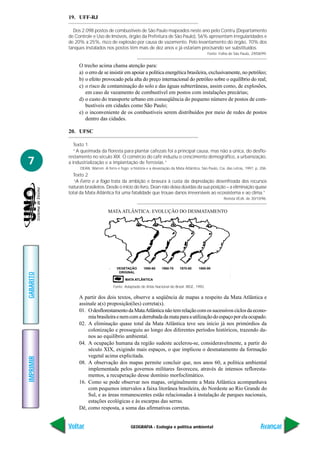 GEOGRAFIA - Ecologia e política ambiental
IMPRIMIR
Voltar
GABARITO
Avançar
7
19. UFF-RJ
Dos 2.098 postos de combustíveis de São Paulo mapeados neste ano pelo Contru (Departamento
de Controle e Uso de Imóveis, órgão da Prefeitura de São Paulo), 56% apresentam irregularidades e
de 20% a 25%, risco de explosão por causa de vazamento. Pelo levantamento do órgão, 70% dos
tanques instalados nos postos têm mais de dez anos e já estariam precisando ser substituídos.
Fonte: Folha de São Paulo, 29/08/99.
O trecho acima chama atenção para:
a) o erro de se insistir em apoiar a política energética brasileira, exclusivamente, no petróleo;
b) o efeito provocado pela alta do preço internacional do petróleo sobre o equilíbrio do real;
c) o risco de contaminação do solo e das águas subterrâneas, assim como, de explosões,
em caso de vazamento de combustível em postos com instalações precárias;
d) o custo do transporte urbano em conseqüência do pequeno número de postos de com-
bustíveis em cidades como São Paulo;
e) o inconveniente de os combustíveis serem distribuídos por meio de redes de postos
dentro das cidades.
20. UFSC
Texto 1
“A queimada da floresta para plantar cafezais foi a principal causa, mas não a única, do desflo-
restamento no século XIX. O comércio do café induziu o crescimento demográfico, a urbanização,
a industrialização e a implantação de ferrovias.”
DEAN, Warren. A ferro e fogo: a história e a devastação da Mata Atlântica. São Paulo, Cia. das Letras, 1997, p. 206.
Texto 2
“A Ferro e a fogo trata da ambição e bravura à custa da depredação desenfreada dos recursos
naturais brasileiros. Desde o início do livro, Dean não deixa dúvidas da sua posição – a eliminação quase
total da Mata Atlântica foi uma fatalidade que trouxe danos irreversíveis ao ecossistema e ao clima.”
Revista VEJA, de 30/10/96.
A partir dos dois textos, observe a seqüência de mapas a respeito da Mata Atlântica e
assinale a(s) proposição(ões) correta(s).
01. OdesflorestamentodaMataAtlânticanãotemrelaçãocomossucessivosciclosdaecono-
miabrasileiraenemcomaderrubadadamataparaautilizaçãodoespaçoporelaocupado.
02. A eliminação quase total da Mata Atlântica teve seu início já nos primórdios da
colonização e prosseguiu ao longo dos diferentes períodos históricos, trazendo da-
nos ao equilíbrio ambiental.
04. A ocupação humana da região sudeste acelerou-se, consideravelmente, a partir do
século XIX, exigindo mais espaços, o que implicou o desmatamento da formação
vegetal acima explicitada.
08. A observação dos mapas permite concluir que, nos anos 60, a política ambiental
implementada pelos governos militares favoreceu, através de intensos refloresta-
mentos, a recuperação desse domínio morfoclimático.
16. Como se pode observar nos mapas, originalmente a Mata Atlântica acompanhava
com pequenos intervalos a faixa litorânea brasileira, do Nordeste ao Rio Grande do
Sul, e as áreas remanescentes estão relacionadas à instalação de parques nacionais,
estações ecológicas e às escarpas das serras.
Dê, como resposta, a soma das afirmativas corretas.
Fonte: Adaptado de Atlas Nacional do Brasil. IBGE, 1992.
VEGETAÇÃO
ORIGINAL
1950-60 1960-70 1970-80 1980-90
MATA ATLÂNTICA
MATA ATLÂNTICA: EVOLUÇÃO DO DESMATAMENTO
 