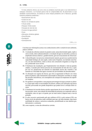 GEOGRAFIA - Ecologia e política ambiental
IMPRIMIR
Voltar
GABARITO
Avançar
8
21. UFBA
“O meio ambiente oferece aos seres vivos as condições essenciais para a sua sobrevivência e
evolução. Entretanto, o ser humano parece não ter compreendido isto. Ao desenvolver as suas
atividades socioeconômicas, ele baseou-se numa relação predatória com a Natureza, gerando
inúmeros problemas ambientais.”
• Assoreamento dos rios
• Erosão do solo
• Buraco na camada de ozônio
• Chuvas ácidas
• Poluição / Efeito estufa
• Elevação do nível do mar
• Escassez de água potável
• Secas
• Alterações climáticas globais
• Desertificação
• Inundações
• Desmatamento
CETREL, p. 5-6.
Com base nas informações acima e nos conhecimentos sobre o estudo do meio ambiente,
pode-se afirmar:
01. A retirada da cobertura natural em grande escala, numa determinada região, expõe o
solo à erosão, altera substancialmente a circulação da água na atmosfera, acentua as
amplitudes térmicas diárias e, gradativamente, gera um ressecamento do clima local.
02. A desertificação é um processo eminentemente natural, que provoca a perda total da
capacidade biológica de uma região, sendo muito freqüente, nas latitudes mais bai-
xas, nos dois hemisférios, onde as chuvas são comumente irregulares ao longo do
ano, produzindo secas severas.
04. O fenômeno das inundações, que freqüentemente vem afetando a vida nas grandes
cidades, é causado pelo intenso processo de assoreamento do leito dos rios, o qual,
por sua vez, proporciona um aumento na capacidade erosiva das vertentes e um
aumento na velocidade das águas correntes nas proximidades da desembocadura.
08. As alterações nos regimes de chuvas, que vêm se registrando no Brasil e em várias
partes do planeta, estão intimamente relacionadas às flutuações ocorridas no campo
das pressões atmosféricas, em conseqüência da variação da temperatura da superfí-
cie oceânica.
16. Os aquíferos correspondem a uma pequena porcentagem da água existente no plane-
ta, a qual supre todas as necessidades do homem, embora essa utilização seja pouco
racional, provocando um grande desperdício que poderá levar à extinção desse re-
curso.
32. O fenômeno da inversão térmica produz aquecimento do ar em contato com o solo,
favorecendo, assim, uma redução da intensidade de poluentes em suspensão sobre as
metrópoles, uma vez que o ar quente, por ser mais estável, dispersa mais o teor de
poluição.
64. O calor excessivo aprisionado pelo gás carbônico (CO2
) e pelo metano (CH), nos
baixos níveis da atmosfera, pode contribuir para que, nas altas latitudes, haja maior
mobilidade de calotas e sucessivas avalanches, possibilitando ao mar adentrar gra-
dativamente o continente.
Dê, como resposta, a soma das alternativas corretas.
 