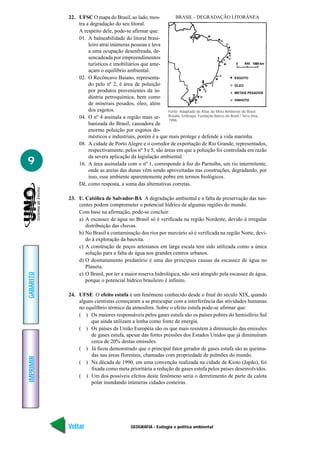 GEOGRAFIA - Ecologia e política ambiental
IMPRIMIR
Voltar
GABARITO
Avançar
9
22. UFSC O mapa do Brasil, ao lado, mos-
tra a degradação do seu litoral.
A respeito dele, pode-se afirmar que:
01. A balneabilidade do litoral brasi-
leiro atrai inúmeras pessoas e leva
a uma ocupação desenfreada, de-
sencadeada por empreendimentos
turísticos e imobiliários que ame-
açam o equilíbrio ambiental.
02. O Recôncavo Baiano, representa-
do pelo nº 2, é área de poluição
por produtos provenientes da in-
dústria petroquímica, bem como
de minerais pesados, óleo, além
dos esgotos.
04. O nº 4 assinala a região mais ur-
banizada do Brasil, causadora de
enorme poluição por esgotos do-
mésticos e industriais, porém é a que mais protege e defende a vida marinha.
08. A cidade de Porto Alegre e o corredor de exportação de Rio Grande, representados,
respectivamente, pelos nº 3 e 5, são áreas em que a poluição foi controlada em razão
da severa aplicação da legislação ambiental.
16. A área assinalada com o nº 1, corresponde à foz do Parnaíba, um rio intermitente,
onde as areias das dunas vêm sendo aproveitadas nas construções, degradando, por
isso, esse ambiente aparentemente pobre em termos biológicos.
Dê, como resposta, a soma das alternativas corretas.
23. U. Católica de Salvador-BA A degradação ambiental e a falta de preservação das nas-
centes podem comprometer o potencial hídrico de algumas regiões do mundo.
Com base na afirmação, pode-se concluir:
a) A escassez de água no Brasil só é verificada na região Nordeste, devido à irregular
distribuição das chuvas.
b) No Brasil a contaminação dos rios por mercúrio só é verificada na região Norte, devi-
do à exploração da bauxita.
c) A construção de poços artesianos em larga escala tem sido utilizada como a única
solução para a falta de água nos grandes centros urbanos.
d) O desmatamento predatório é uma das principais causas da escassez de água no
Planeta.
e) O Brasil, por ter a maior reserva hidrológica, não será atingido pela escassez de água,
porque o potencial hídrico brasileiro é infinito.
24. UFSE O efeito estufa é um fenômeno conhecido desde o final do século XIX, quando
alguns cientistas começaram a se preocupar com a interferência das atividades humanas
no equilíbrio térmico da atmosfera. Sobre o efeito estufa pode-se afirmar que:
( ) Os maiores responsáveis pelos gases estufa são os países pobres do hemisfério Sul
que ainda utilizam a lenha como fonte de energia.
( ) Os países da União Européia são os que mais resistem à diminuição das emissões
de gases estufa, apesar das fortes pressões dos Estados Unidos que já diminuíram
cerca de 20% destas emissões.
( ) Já ficou demonstrado que o principal fator gerador de gases estufa são as queima-
das nas áreas florestais, chamadas com propriedade de pulmões do mundo.
( ) Na década de 1990, em uma convenção realizada na cidade de Kioto (Japão), foi
fixada como meta prioritária a redução de gases estufa pelos países desenvolvidos.
( ) Um dos possíveis efeitos deste fenômeno seria o derretimento de parte da calota
polar inundando inúmeras cidades costeiras.
ESGOTO
ÓLEO
METAIS PESADOS
VINHOTO
0 545 1090 km
BRASIL - DEGRADAÇÃO LITORÂNEA
Fonte: Adaptado de Atlas do Meio Ambiente do Brasil.
Brasília, Embrapa, Fundação Banco do Brasil / Terra Viva,
1996.
 