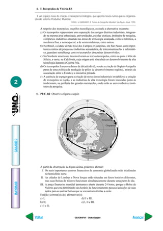 GEOGRAFIA - Globalização
IMPRIMIR
Voltar
GABARITO
Avançar
2
4. F. Integradas de Vitória-ES
É um espaço novo de criação e inovação tecnológica, que aponta novos rumos para a organiza-
ção do sistema Produtivo Mundial.
OLIVA J. e GIANSANTI, R. Temas de Geografia Mundial. São Paulo. Atual. 1995.
A respeito dos tecnopolos, ou pólos tecnológicos, assinale a alternativa incorreta:
a) Os tecnopolos representam uma superação dos antigos distritos industriais, integran-
do na mesma área urbanizada, universidades, escolas técnicas, institutos de pesquisa,
complexos industriais atuando nas áreas de tecnologia avançada, como a robótica, a
mecânica fina, a aeroespacial, a de semicondutores, entre outros.
b) No Brasil, a cidade de São José dos Campos e Campinas, em São Paulo, com impor-
tantes centros de pesquisa e indústrias aeronáutica, de telecomunicações e informáti-
ca, guardam semelhança com os tecnopolos dos países desenvolvidos.
c) No Nordeste americano desenvolveram-se vários tecnopolos, entre os quais o Vale do
Silício, a oeste, na Califórnia, cuja origem está vinculada ao desenvolvimento de alta
tecnologia durante a Guerra Fria.
d) Os tecnopolos franceses datam da década de 60, sendo a criação de Sophie-Antipolis
parte de uma política de produção de pólos de desenvolvimento regional, através da
associação entre o Estado e a iniciativa privada.
e) A carência de espaços para a criação de novas áreas industriais inviabilizou a criação
de tecnopolos no Japão, e as indústrias de alta tecnologia foram instaladas junto às
tradicionais, na periferia das grandes metrópoles, onde estão as universidades e insti-
tutos de pesquisa.
5. PUC-RJ Observe a figura a seguir.
A partir da observação da figura acima, podemos afirmar:
I. Os mais importantes centros financeiros da economia globalizada estão localizadas
no hemisfério norte.
II. As cidades de Londres e Nova Iorque estão situadas em fusos horários diferentes,
mas suas Bolsas de Valores funcionam simultaneamente durante uma parte do dia.
III. A praça financeira mundial permanece aberta durante 24 horas, porque a Bolsa de
Valores que está terminando seu horário de funcionamento passa as cotações de suas
ações para as outras Bolsas que se encontram abertas a oeste.
Está(ão) correta(s) a (s) afirmativas(s):
a) I; d) II e III;
b) II; e) I, II e III.
c) I e II;
 