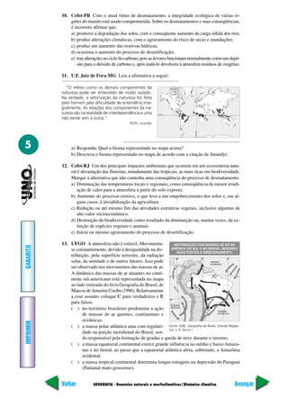 GEOGRAFIA - Domínios naturais e morfoclimáticos/Dinâmica climática
IMPRIMIR
Voltar
GABARITO
Avançar
5
10. Cefet-PR Com o atual ritmo de desmatamento, a integridade ecológica de várias re-
giões do mundo está sendo comprometida. Sobre os desmatamentos e suas conseqüências,
é incorreto afirmar que:
a) promove a degradação dos solos, com o conseqüente aumento da carga sólida dos rios;
b) produz alterações climáticas, com o agravamento do risco de secas e inundações;
c) produz um aumento das reservas hídricas;
d) ocasiona o aumento do processo de desertificação;
e) trazalteraçõesnociclodocarbono,poisasárvoresfuncionamnormalmentecomoumdepó-
sito para o dióxido de carbono e, após inalá-lo devolvem à atmosfera resíduos de oxigênio.
11. U.F. Juiz de Fora-MG Leia a afirmativa a seguir:
“O relevo como os demais componentes da
natureza pode ser entendido de modo isolado.
Na verdade, a setorização da natureza foi feita
pelo homem pela dificuldade de entendê-la inte-
gralmente. As relações dos componentes da na-
tureza são na realidade de interdependência e uma
não existe sem a outra.”
ROSS, Jurandyr
a) Responda: Qual o bioma representado no mapa acima?
b) Descreva o bioma representado no mapa de acordo com a citação de Jurandyr.
12. Cefet-RJ Um dos principais impactos ambientais que ocorrem em um ecossistema natu-
ral é devastação das florestas, notadamente das tropicais, as mais ricas em biodiversidade.
Marque a alternativa que não contenha uma conseqüência do processo de desmatamento:
a) Diminuição das temperaturas locais e regionais, como conseqüência da menor irradi-
ação de calor para a atmosfera a partir do solo exposto.
b) Aumento do processo erosivo, o que leva a um empobrecimento dos solos e, em al-
guns casos, à inviabilização da agricultura.
c) Redução ou até mesmo fim das atividades extrativas vegetais, inclusive algumas de
alto valor sócioeconômico.
d) Destruição da biodiversidade como resultado da diminuição ou, muitas vezes, da ex-
tinção de espécies vegetais e animais.
e) Início ou mesmo agravamento do processo de desertificação.
13. UFGO A atmosfera não é estável. Movimenta-
se constantemente, devido à desigualdade na dis-
tribuição, pela superfície terrestre, da radiação
solar, da umidade e de outros fatores. Isso pode
ser observado nos movimentos das massas de ar.
A dinâmica das massas de ar atuantes no conti-
nente sul-americano está representada no mapa
ao lado (retirado do livro Geografia do Brasil, de
Marcos deAmorim Coelho,1996). Relativamente
a esse assunto coloque C para verdadeiros e E
para falsos.
( ) no território brasileiro predomina a ação
de massas de ar quentes, continentais e
oceânicas.
( ) a massa polar atlântica atua com regulari-
dade na porção meridional do Brasil, sen-
do responsável pela formação de geadas e queda de neve durante o inverno.
( ) a massa equatorial continental exerce grande influência no médio e baixo Amazo-
nas e no litoral, ao passo que a equatorial atlântica afeta, sobretudo, a Amazônia
ocidental.
( ) a massa tropical continental determina longas estiagens na depressão do Paraguai
(Pantanal mato-grossense).
Fonte: IGBE. Geografia do Brasil, Grande Região
Sul, v. 4, tocno I.
 