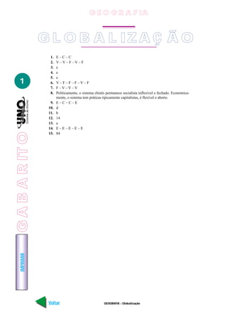IMPRIMIR
Voltar Avançar
1
GEOGRAFIA - Globalização
1. E – C – C
2. V – V – F – V – F
3. e
4. e
5. e
6. V – F – F – F – V – F
7. F – V – V – V
8. Politicamente, o sistema chinês permanece socialista inflexível e fechado. Economica-
mente, o sistema tem práticas tipicamente capitalistas, é flexível e aberto.
9. E – C – C – E
10. d
11. b
12. 14
13. a
14. E – E – E – E – E
15. 84
G L O B A L IZA Ç Ã O
G E O G R A F IA
GABARITO
 