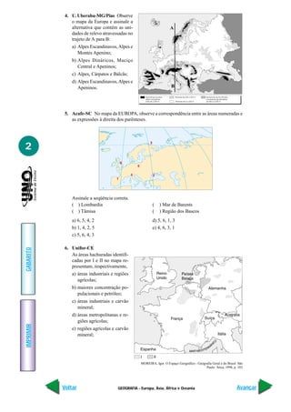 GEOGRAFIA - Europa, Ásia, África e Oceania
IMPRIMIR
Voltar
GABARITO
Avançar
2
4. U. Uberaba-MG/Pias Observe
o mapa da Europa e assinale a
alternativa que contém as uni-
dades de relevo atravessadas no
trajeto de A para B:
a) Alpes Escandinavos,Alpes e
Montes Apenino;
b) Alpes Dináricos, Maciço
Central e Apeninos;
c) Alpes, Cárpatos e Bálcãs;
d) Alpes Escandinavos,Alpes e
Apeninos.
5. Acafe-SC No mapa da EUROPA, observe a correspondência entre as áreas numeradas e
as expressões à direita dos parênteses.
Assinale a seqüência correta.
( ) Lombardia ( ) Mar de Barents
( ) Tâmisa ( ) Região dos Bascos
a) 6, 5, 4, 2 d) 5, 6, 1, 3
b) 1, 4, 2, 5 e) 4, 6, 3, 1
c) 5, 6, 4, 3
6. Unifor-CE
As áreas hachuradas identifi-
cadas por I e II no mapa re-
presentam, respectivamente,
a) áreas industriais e regiões
agrícolas;
b) maiores concentração po-
pulacionais e petróleo;
c) áreas industriais e carvão
mineral;
d) áreas metropolitanas e re-
giões agrícolas;
e) regiões agrícolas e carvão
mineral;
MOREIRA, Igor. O Espaço Geográfico - Geografia Geral e do Brasil. São
Paulo: Ática, 1998, p. 103
A
B
 