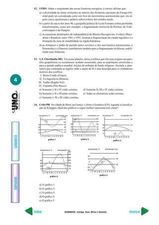 GEOGRAFIA - Europa, Ásia, África e Oceania
IMPRIMIR
Voltar
GABARITO
Avançar
4
12. UFRN Sobre o surgimento das novas fronteiras européias, é correto afirmar que:
a) a diversidade de etnias existentes no interior das fronteiras nacionais da Europa Ori-
ental pode ser considerada como um foco de movimentos autonomistas que, em al-
guns casos, questionam a própria sobrevivência dos estados-nação.
b) a partir do início dos anos 90, a geografia política do Leste Europeu sofreu profundas
transformações, como por exemplo, a fragmentação territorial da Polônia, da Tche-
coslováquia e da Hungria.
c) as sucessivas declarações de independência da Bósnia-Herzegóvina, Ucrânia, Mace-
dônia e Romênia, entre 1991 e 1992, levaram à fragmentação do estado iugoslavo e à
formação de zona de instabilidade na região balcânica.
d) ao fortalecer o poder do partido único soviético e dos movimentos autonomistas, a
Perestroika e a Glasnost contribuíram também para a fragmentação da Rússia, redefi-
nindo suas fronteiras.
13. U.F. Uberlândia-MG Em nosso planeta, vários conflitos que têm suas origens em ques-
tões geopolíticas ou econômicas acabam assumindo, para as populações envolvidas e
para a opinião pública mundial, feições de embates de fundo religioso. Assinale a alter-
nativa que contempla as regiões onde a opção de fé é uma desculpa para os verdadeiros
motivos dos conflitos:
I. Reino Unido (Ulster);
II. Ex-Iugoslávia (Bósnia);
III. Sudão (Região Sul);
IV. Espanha (País Basco).
a) Somente I, II e IV estão corretas; d) Somente II, III e IV estão corretas.
b) Somente I, II e III estão corretas; e) Todas as afirmativas estão corretas.
c) Somente I, III e IV estão corretas;
14. Cefet-PR Na cidade de Brest, na França, o clima é Oceânico (Cb), segundo a classifica-
ção de Köeppen. Qual dos gráficos a seguir melhor representa este clima?
gráfico 1 gráfico 2
gráfico 5
gráfico 3
gráfico 4
a) O gráfico 1
b) O gráfico 2
c) O gráfico 3
d) O gráfico 4
e) O gráfico 5
 