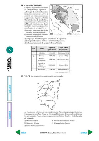 GEOGRAFIA - Europa, Ásia, África e Oceania
IMPRIMIR
Voltar
GABARITO
Avançar
6
18. Cesgranrio- Modificada
Responda às questões e consideran-
do o mapa da antiga Iugoslávia.
A formação da moderna Iugoslávia
representou os anseios dos sérvios de
construir um estado que reunisse a
sua população dispersa nos Bálcãs.
O projeto do reino da Grande Sérvia
se concretizou após a Primeira Guer-
ra Mundial. Entretanto, uma das di-
ficuldades encontradas para a plena
consolidação do novo país foi a:
a) presença minoritária dos sérvios
na maior parte da Iugoslávia;
b) ausência de projetos nacionais
entre croatas e eslovenos;
c) composição étnica heterogênea característica da Iugoslávia;
d) homogeneidade étnica em todo o território da Iugoslávia;
e) influência nacionalista da Igreja ortodoxa na Croácia.
País Nome
Populção
aproximada
Grupo étnico
majoritário
1
2
3
4
5
Eslovênia
Croácia
Bósnia-
Hezergonina
Iugoslávia
(Sérvia +
Montenegro)
Macedônia
1.900.000
4.500.000
3.500.000
11.000.000
2.200.000
Eslovênios (88%)
Croatas (78%)
Muçulmanos (42%)
Sérvios (62%)
Macêdonios (66%)
Fonte: Almanaque Abril, 1997
19. PUC-PR São características dos dois países representados:
As planícies são as formas de relevo predominante. Apresentam grande população rela-
tiva e pequena superfície. Graças ao elevado padrão técnico são exportadores de produ-
tos agropecuários. Fazem parte dos organismos econômicos: Benelux e União Européia.
Os países são:
a) Dinamarca e Eire d) Países Baltícos e Países Baixos
b) Noruega e Bélgica e) Bélgica e Países Baixos
c) Países Baixos e Dinamarca
 