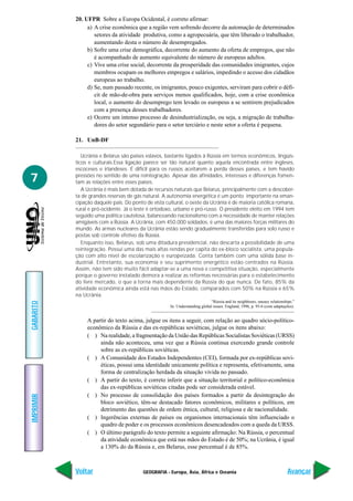 GEOGRAFIA - Europa, Ásia, África e Oceania
IMPRIMIR
Voltar
GABARITO
Avançar
7
20. UFPR Sobre a Europa Ocidental, é correto afirmar:
a) A crise econômica que a região vem sofrendo decorre da automação de determinados
setores da atividade produtiva, como a agropecuária, que têm liberado o trabalhador,
aumentando desta o número de desempregados.
b) Sofre uma crise demográfica, decorrente do aumento da oferta de empregos, que não
é acompanhado de aumento equivalente do número de europeus adultos.
c) Vive uma crise social, decorrente da prosperidade das comunidades imigrantes, cujos
membros ocupam os melhores empregos e salários, impedindo o acesso dos cidadãos
europeus ao trabalho.
d) Se, num passado recente, os imigrantes, pouco exigentes, serviram para cobrir o défi-
cit de mão-de-obra para serviços menos qualificados, hoje, com a crise econômica
local, o aumento do desemprego tem levado os europeus a se sentirem prejudicados
com a presença desses trabalhadores.
e) Ocorre um intenso processo de desindustrialização, ou seja, a migração de trabalha-
dores do setor segundário para o setor terciário e neste setor a oferta é pequena.
21. UnB-DF
Ucrânia e Belarus são países eslavos, bastante ligados à Rússia em termos econômicos, lingüís-
ticos e culturais.Essa ligação parece ser tão natural quanto aquela encontrada entre ingleses,
escoceses e irlandeses. É difícil para os russos aceitarem a perda desses países, e tem havido
pressões no sentido de uma reintegração. Apesar das afinidades, interesses e diferenças fomen-
tam as relações entre esses países.
A Ucrânia é mais bem dotada de recursos naturais que Belarus, principalmente com a descober-
ta de grandes reservas de gás natural. A autonomia energética é um ponto importante na eman-
cipação daquele país. Do ponto de vista cultural, o oeste da Ucrânia é de maioria católica romana,
rural e pró-ocidente. Já o leste é ortodoxo, urbano e pró-russo. O presidente eleito em 1994 tem
seguido uma política cautelosa, balanceando nacionalismo com a necessidade de manter relações
amigáveis com a Rússia. A Ucrânia, com 450.000 soldados, é uma das maiores forças militares do
mundo. As armas nucleares da Ucrânia estão sendo gradualmente transferidas para solo russo e
postas sob controle efetivo da Rússia.
Enquanto isso, Belarus, sob uma ditadura presidencial, não descarta a possibilidade de uma
reintegração. Possui uma das mais altas rendas per capita do ex-bloco socialista, uma popula-
ção com alto nível de escolarização e europeizada. Conta também com uma sólida base in-
dustrial. Entretanto, sua economia e seu suprimento energético estão centrados na Rússia.
Assim, não tem sido muito fácil adaptar-se a uma nova e competitiva situação, especialmente
porque o governo instalado demora a realizar as reformas necessárias para o estabelecimento
do livre mercado, o que a torna mais dependente da Rússia do que nunca. De fato, 85% da
atividade econômica ainda está nas mãos do Estado, comparados com 50% na Rússia e 65%
na Ucrânia.
“Rússia and its neighbours, uneasy relationships.”
In: Understanding global issues. England, 1996, p. 95-6 (com adaptações).
A partir do texto acima, julgue os itens a seguir, com relação ao quadro sócio-político-
econômico da Rússia e das ex-repúblicas soviéticas, julgue os itens abaixo:
( ) Na realidade, a fragmentação da União das Repúblicas Socialistas Soviéticas (URSS)
ainda não aconteceu, uma vez que a Rússia continua exercendo grande controle
sobre as ex-repúblicas soviéticas.
( ) A Comunidade dos Estados Independentes (CEI), formada por ex-repúblicas sovi-
éticas, possui uma identidade unicamente política e representa, efetivamente, uma
forma de centralização herdada da situação vivida no passado.
( ) A partir do texto, é correto inferir que a situação territorial e político-econômica
das ex-repúblicas soviéticas citadas pode ser considerada estável.
( ) No processo de consolidação dos países formados a partir da desintegração do
bloco soviético, têm-se destacado fatores econômicos, militares e políticos, em
detrimento das questões de ordem étnica, cultural, religiosa e de nacionalidade.
( ) Ingerências externas de países ou organismos internacionais têm influenciado o
quadro de poder e os processos econômicos desencadeados com a queda da URSS.
( ) O último parágrafo do texto permite a seguinte afirmação: Na Rússia, o percentual
da atividade econômica que está nas mãos do Estado é de 50%; na Ucrânia, é igual
a 130% do da Rússia e, em Belarus, esse percentual é de 85%.
 