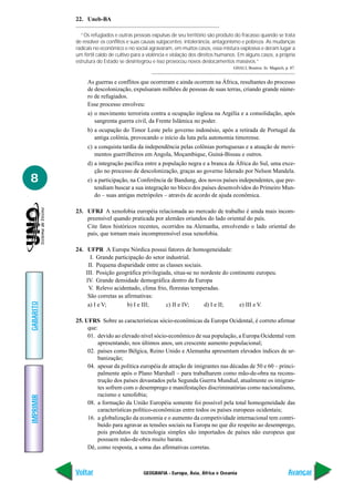 GEOGRAFIA - Europa, Ásia, África e Oceania
IMPRIMIR
Voltar
GABARITO
Avançar
8
22. Uneb-BA
“Os refugiados e outras pessoas expulsas de seu território são produto do fracasso quando se trata
de resolver os conflitos e suas causas subjacentes: intolerância, antagonismo e pobreza. As mudanças
radicais no econômico e no social agravaram, em muitos casos, essa mistura explosiva e deram lugar a
um fértil caldo de cultivo para a violência e violação dos direitos humanos. Em alguns casos, a própria
estrutura do Estado se desintegrou e isso provocou novos deslocamentos massivos.”
GHALI, Boutros. In: Magnoli, p. 87.
As guerras e conflitos que ocorreram e ainda ocorrem na África, resultantes do processo
de descolonização, expulsaram milhões de pessoas de suas terras, criando grande núme-
ro de refugiados.
Esse processo envolveu:
a) o movimento terrorista contra a ocupação inglesa na Argélia e a consolidação, após
sangrenta guerra civil, da Frente Islâmica no poder.
b) a ocupação do Timor Leste pelo governo indonésio, após a retirada de Portugal da
antiga colônia, provocando o início da luta pela autonomia timorense.
c) a conquista tardia da independência pelas colônias portuguesas e a atuação de movi-
mentos guerrilheiros em Angola, Moçambique, Guiná-Bissau e outros.
d) a integração pacífica entre a população negra e a branca da África do Sul, uma exce-
ção no processo de descolonização, graças ao governo liderado por Nelson Mandela.
e) a participação, na Conferência de Bandung, dos novos países independentes, que pre-
tendiam buscar a sua integração no bloco dos países desenvolvidos do Primeiro Mun-
do – suas antigas metrópoles – através de acordo de ajuda econômica.
23. UFRJ A xenofobia européia relacionada ao mercado de trabalho é ainda mais incom-
preensível quando praticada por alemães oriundos do lado oriental do país.
Cite fatos históricos recentes, ocorridos na Alemanha, envolvendo o lado oriental do
país, que tornam mais incompreensível essa xenofobia.
24. UFPR A Europa Nórdica possui fatores de homogeneidade:
I. Grande participação do setor industrial.
II. Pequena disparidade entre as classes sociais.
III. Posição geográfica privilegiada, situa-se no nordeste do continente europeu.
IV. Grande densidade demográfica dentro da Europa
V. Relevo acidentado, clima frio, florestas temperadas.
São corretas as afirmativas:
a) I e V; b) I e III; c) II e IV; d) I e II; e) III e V.
25. UFRS Sobre as características sócio-econômicas da Europa Ocidental, é correto afirmar
que:
01. devido ao elevado nível sócio-econômico de sua população, a Europa Ocidental vem
apresentando, nos últimos anos, um crescente aumento populacional;
02. países como Bélgica, Reino Unido e Alemanha apresentam elevados índices de ur-
banização;
04. apesar da política européia de atração de imigrantes nas décadas de 50 e 60 – princi-
palmente após o Plano Marshall – para trabalharem como mão-de-obra na recons-
trução dos países devastados pela Segunda Guerra Mundial, atualmente os imigran-
tes sofrem com o desemprego e manifestações discriminatórias como nacionalismo,
racismo e xenofobia;
08. a formação da União Européia somente foi possível pela total homogeneidade das
características político-econômicas entre todos os países europeus ocidentais;
16. a globalização da economia e o aumento da competividade internacional tem contri-
buído para agravar as tensões sociais na Europa no que diz respeito ao desemprego,
pois produtos de tecnologia simples são importados de países não europeus que
possuem mão-de-obra muito barata.
Dê, como resposta, a soma das afirmativas corretas.
 