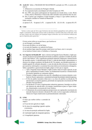 GEOGRAFIA - Europa, Ásia, África e Oceania
IMPRIMIR
Voltar
GABARITO
Avançar
10
29. Acafe-SC Sobre o TRADADO DE MAASTRICHT, assinado em 1991, é correto afir-
mar-se:
I. Influenciou as economias de Portugal e Irlanda.
II. Foi responsável pela consolidação da União Européia em 1993.
III. Em 1999, onze países participaram do lançamento da moeda única, o euro. Reino
Unido, Suécia, Dinamarca e Grécia não estão incluídos nessa primeira fase do euro.
IV. Dos 15 países que compõem a União Européia, a Suíça é o que melhor satisfaz as
resoluções contidas no Tratado de Maastricht.
Estão corretas:
a) apenas I e II; b) apenas I e IV; c) apenas II e III; d) I, II e III; e) apenas III e IV.
30. Cefet
“Somos o único país da Terra cujas fronteiras não são divisões geográficas nem políticas, mas
vogais e consoantes. Nosso país começa onde se fala basco e termina onde não se fala mais. Uma
vez que o basco não tem relação com qualquer língua conhecida, isso cria fronteiras melhores do
que as impostas pelos governos.”
MAGNOLI, p. 142.
O texto acima refere-se ao país basco, que localiza-se:
a) em Portugal e na Irlanda;
b) no norte da Itália e no sul da Suíça;
c) no norte da Espanha e no sudoeste da França;
d) em nenhum lugar específico porque onde houver um basco, este é o seu país;
e) na América Central, entre a Colômbia e a Venezuela.
31. I.E. Superior de Brasília-DF Após o término da Segunda Guerra Mundial, o Japão pas-
sou por um processo de grande desenvolvimento econômico, apoiado no modelo de produ-
ção do “país Fábrica”, isto é, significativa produção industrial voltada para o abastecimento
do mercado externo. A subvalorização do Iene e a mão-de-obra barata, representaram os
alicerces do milagre econômico da década de 60. No entanto, nas décadas posteriores, o
modelo japonês foi sofrendo alterações: o custo da mão-de-obra elevou-se, o Iene passou
por sucessivas valorizações e a economia ficou mais aberta aos investimentos estrangeiros.
Sobre a geopolítica e geoeconomia do Japão, julgue os itens que se seguem.
( ) Após a Segunda Guerra Mundial o Japão recebeu status de nação especial, já que
para a superpotência Estados Unidos, era fundamental incentivar o fortalecimento
do sistema capitalista no continente asiático.
( ) Durante o milagre econômico dos anos 60, a abundância em recursos minerais e com-
bustíveis fósseis, representou o sustentáculo principal da produção industrial japonesa.
( ) O fim do padrão monetário dólar-ouro e as crises do petróleo na década de 70
alavancaram a economia japonesa, permitindo um espetacular crescimento do PNB
(Produto Nacional Bruto).
( ) Na década de 70 vários conglomerados industriais japoneses, baseados na utiliza-
ção intensiva de mão-de-obra e de energia, transferiram-se para os Tigres Asiáti-
cos, dinamizando a economia do Leste Asiático.
( ) O dinamismo da economia japonesa proporcionou um espetacular crescimento do
mercado financeiro durante a década de 90, onde os ativos negociados na Bolsa de
Valores de Tóquio mantiveram-se permanentemente valorizados.
32. UFSE
O título que melhor define o conteúdo do
mapa é:
a) O uso da terra agrícola no Japão.
b) Ás áreas do arquipélago japonês sujeitas
a terremotos.
c) As áreas de proteção ambiental do Japão.
d) A principal região de emigração japonesa.
e) A megalópole japonesa.
 