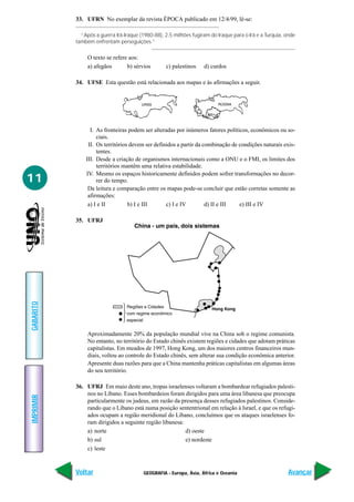 GEOGRAFIA - Europa, Ásia, África e Oceania
IMPRIMIR
Voltar
GABARITO
Avançar
11
33. UFRN No exemplar da revista ÉPOCA publicado em 12/4/99, lê-se:
“Após a guerra Irã-Iraque (1980-88), 2,5 milhões fugiram do Iraque para o Irã e a Turquia, onde
também enfrentam perseguições.”
O texto se refere aos:
a) afegãos b) sérvios c) palestinos d) curdos
34. UFSE Esta questão está relacionada aos mapas e às afirmações a seguir.
I. As fronteiras podem ser alteradas por inúmeros fatores políticos, econômicos ou so-
ciais.
II. Os territórios devem ser definidos a partir da combinação de condições naturais exis-
tentes.
III. Desde a criação de organismos internacionais como a ONU e o FMI, os limites dos
territórios mantêm uma relativa estabilidade.
IV. Mesmo os espaços historicamente definidos podem sofrer transformações no decor-
rer do tempo.
Da leitura e comparação entre os mapas pode-se concluir que estão corretas somente as
afirmações:
a) I e II b) I e III c) I e IV d) II e III e) III e IV
35. UFRJ
Aproximadamente 20% da população mundial vive na China sob o regime comunista.
No entanto, no território do Estado chinês existem regiões e cidades que adotam práticas
capitalistas. Em meados de 1997, Hong Kong, um dos maiores centros financeiros mun-
diais, voltou ao controle do Estado chinês, sem alterar sua condição econômica anterior.
Apresente duas razões para que a China mantenha práticas capitalistas em algumas áreas
do seu território.
36. UFRJ Em maio deste ano, tropas israelenses voltaram a bombardear refugiados palesti-
nos no Líbano. Esses bombardeios foram dirigidos para uma área libanesa que preocupa
particularmente os judeus, em razão da presença desses refugiados palestinos. Conside-
rando que o Líbano está numa posição sententrional em relação à Israel, e que os refugi-
ados ocupam a região meridional do Líbano, concluímos que os ataques israelenses fo-
ram dirigidos a seguinte região libanesa:
a) norte d) oeste
b) sul e) nordeste
c) leste
 