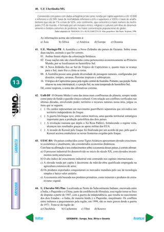 GEOGRAFIA - Europa, Ásia, África e Oceania
IMPRIMIR
Voltar
GABARITO
Avançar
13
40. U.F. Uberlândia-MG
Convivendo com países com dados antagônicos tais como: rendas per capita superiores a U$ 10.000
e inferiores a U$ 599, taxas de mortalidade inferiores a 6% e superiores a 100% e taxas de analfa-
betismo que vão de 1% a mais de 50%, este continente, que concentra o maior número de metró-
poles (17) do mundo, é formado por um mosaico étnico, religioso e cultural com ilhas de desenvol-
vimento e bolsões extremos de probreza, na maior concentração populacional do globo.
Dados adaptados de: MAGNOLI, D. e SCALZARETTO, R. Atlas geopolítico. São Paulo: Scipione, 1996.
As informações acima são referentes à:
a) Ásia b) África c) América d) Europa e) Oceania
41. U.E. Maringá-PR A Austrália e a Nova Zelândia são países da Oceania. Sobre essas
duas nações, assinale o que for correto.
01. Ambas foram objeto da colonização britânica.
02. Essas nações não são classificadas como pertencentes economicamente ao Primeiro
Mundo, por se localizarem no hemisfério Sul.
04. A Nova Zelândia fica ao Sul do Trópico de Capricórnio e, quanto mais se avança
para o Sul, mais frio o clima se torna.
08. A Austrália possui uma grande diversidade de paisagens naturais, configuradas por
desertos, estepes, savanas, florestas tropicais e subtropicais.
16. O trópico de Capricórnio passa pela região central daAustrália. Portanto, sua porção Norte
situa-se na zona intertropical, e a porção Sul, na zona temperada do hemisfério Sul.
Dê, como resposta, a soma das afirmativas corretas.
42. UnB-DF O Oriente Médio é uma das áreas mais conflituosas do planeta, sempre tendo
como pano de fundo a questão étnico-cultural. Com relação aos conflitos verificados nas
últimas décadas, envolvendo poder, território e recursos naturais nessa área, julgue os
itens que se seguem.
( ) Os curdos representam um movimento guerrilheiro separatista que reivindica um
território independente do Iraque.
( ) A guerra Irã-Iraque teve, entre outros motivos, uma questão territorial estratégica
importante para a produção petrolífera dos dois países.
( ) A revolução iraniana que depôs o Xá Reza Pahlevi, fortalecendo o regime xiita,
alcançou tais resultados graças ao apoio militar dos EUA.
( ) A invasão do Kuwait pelo Iraque foi finalizada por um acordo de paz, pelo qual o
Kuwait aceitou estabelecer as novas fronteiras exigidas pelo Iraque.
43. UESC-BA Os países conhecidos como TigresAsiáticos apresentam elevado crescimen-
to econômico e atualmente, são considerados economias dinâmicas.
Combasenaafirmaçãoenosconhecimentossobreaeconomiadessespaíses,écorretoafirmar:
a) O processo industrial foi desenvolvido no início do século XX, com elevados investi-
mentos norte-americanos.
b) O alto índice de crescimento industrial está centrando nos capitais internacionais.
c) A elevada renda per capita é decorrente da mão-de-obra qualificada empregada na
agricultura extensiva de arroz.
d) Os produtos exportados conquistaram os mercados mundiais pelo uso de tecnologia
simples e baixo valor unitário.
e) A economia está baseada nos produtos primários, como minerais e produtos do extra-
tivismo vegetal.
44. U. Uberaba-MG/Pias Localizada ao Norte do Subcontinente Indiano, encravada entre
a Índia, o Paquistão e a China, junto da cordilheira do Himalaia, essa região torna-se foco
de disputas a partir de 1947, com a guerra da independência, que resulta no nascimento
dos dois Estados - a Índia, de maioria hindu e o Paquistão, muçulmano. Os conflitos
entre indianos e paquistaneses pela região, em 1999, são os mais graves desde a guerra
de 1971. Trata-se da região de:
a) Chechênia b) Cachemira c) Tibet d) Kosovo
 