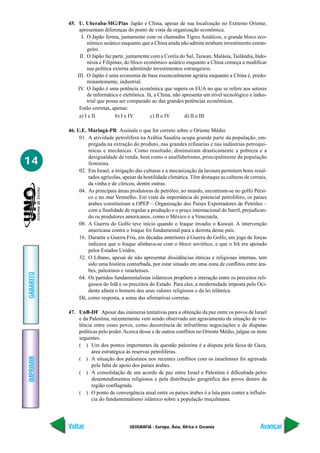 GEOGRAFIA - Europa, Ásia, África e Oceania
IMPRIMIR
Voltar
GABARITO
Avançar
14
45. U. Uberaba-MG/Pias Japão e China, apesar de sua localização no Extremo Oriente,
apresentam diferenças do ponto de vista da organização econômica.
I. O Japão forma, juntamente com os chamados Tigres Asiáticos, o grande bloco eco-
nômico asiático enquanto que a China ainda não admite nenhum investimento estran-
geiro.
II. O Japão faz parte, juntamente com a Coréia do Sul, Taiwan, Malásia, Tailândia, Indo-
nésia e Filipinas, do bloco econômico asiático enquanto a China começa a modificar
sua política externa admitindo investimentos estrangeiros.
III. O Japão é uma economia de base essencialmente agrária enquanto a China é, predo-
minantemente, industrial.
IV. O Japão é uma potência econômica que supera os EUA no que se refere aos setores
de informática e eletrônica. Já, a China, não apresenta um nível tecnológico e indus-
trial que possa ser comparado ao das grandes potências econômicas.
Estão corretas, apenas:
a) I e II b) I e IV c) II e IV d) II e III
46. U.E. Maringá-PR Assinale o que for correto sobre o Oriente Médio.
01. A atividade petrolífera na Arábia Saudita ocupa grande parte da população, em-
pregada na extração do produto, nas grandes refinarias e nas indústrias petroquí-
micas e mecânicas. Como resultado, diminuíram drasticamente a pobreza e a
desigualdade de renda, bem como o analfabetismo, principalmente da população
feminina.
02. Em Israel, a irrigação das culturas e a mecanização da lavoura permitem bons resul-
tados agrícolas, apesar da hostilidade climática. Têm destaque as culturas de cereais,
da vinha e de cítricos, dentre outras.
04. As principais áreas produtoras de petróleo, no mundo, encontram-se no golfo Pérsi-
co e no mar Vermelho. Em vista da importância do potencial petrolífero, os países
árabes constituíram a OPEP – Organização dos Países Exportadores de Petróleo –
com a finalidade de regular a produção e o preço internacional do barril, prejudican-
do os produtores americanos, como o México e a Venezuela.
08. A Guerra do Golfo teve início quando o Iraque invadiu o Kuwait. A intervenção
americana contra o Iraque foi fundamental para a derrota desse país.
16. Durante a Guerra Fria, em décadas anteriores à Guerra do Golfo, um jogo de forças
indicava que o Iraque alinhava-se com o bloco soviético, e que o Irã era apoiado
pelos Estados Unidos.
32. O Líbano, apesar de não apresentar dissidências étnicas e religiosas internas, tem
sido uma história conturbada, por estar situado em uma zona de conflitos entre ára-
bes, palestinos e israelenses.
64. Os partidos fundamentalistas islâmicos propõem a interação entre os preceitos reli-
giosos do Islã e os preceitos do Estado. Para eles, a modernidade imposta pelo Oci-
dente afasta o homem dos seus valores religiosos e da lei islâmica.
Dê, como resposta, a soma das afirmativas corretas.
47. UnB-DF Apesar das inúmeras tentativas para a obtenção da paz entre os povos de Israel
e da Palestina, recentemente vem sendo observado um agravamento da situação de vio-
lência entre esses povos, como decorrência de infrutíferas negociações e de disputas
políticas pelo poder.Acerca desse e de outros conflitos no Oriente Médio, julgue os itens
seguintes.
( ) Um dos pontos importantes da questão palestina é a disputa pela faixa de Gaza,
área estratégica às reservas petrolíferas.
( ) A situação dos palestinos nos recentes conflitos com os israelenses foi agravada
pela falta de apoio dos países árabes.
( ) A consolidação de um acordo de paz entre Israel e Palestina é dificultada pelos
desentendimentos religiosos e pela distribuição geográfica dos povos dentro da
região conflagrada.
( ) O ponto de convergência atual entre os países árabes é a luta para conter a influên-
cia do fundamentalismo islâmico sobre a população muçulmana.
 