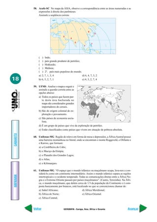 GEOGRAFIA - Europa, Ásia, África e Oceania
IMPRIMIR
Voltar
GABARITO
Avançar
18
58. Acafe-SC No mapa da ÁSIA, observe a correspondência entre as áreas numeradas e as
expressões à direita dos parênteses.
Assinale a seqüência correta:
( ) Indo;
( ) país grande produtor de petróleo;
( ) Hokkaido;
( ) Malásia;
( ) 2º. país mais populoso do mundo.
a) 2, 7, 1, 3, 4 d) 6, 4, 7, 3, 2
b) 6, 5, 2, 7, 1 e) 4, 3, 2, 7, 4
59. UFMS Analise o mapa a seguir e
assinale a questão correta entre as
opções abaixo:
a) Todos os países que fazem par-
te desta área hachurada no
mapa são considerados grandes
importadores de cereais.
b) São de origem colonial de ex-
ploração e povoamento.
c) São países de economia socia-
lista.
d) É um grupo de países que vive da exploração de petróleo.
e) Estão classificados como países que vivem em situação de pobreza absoluta.
60. Unifenas-MG Região de relevo em forma de mesa e depressões, a ÁfricaAustral possui
uma barreira montanhosa no litoral, onde se encontram o monte Roggeveld, o Olifante e
o Karroo, que formam:
a) a Cordilheira do Cabo;
b) o Maciço da Etiópia;
c) o Planalto dos Grandes Lagos;
d) o Atlas;
e) o Kilimanjaro.
61. Unifenas-MG “O espaço que o mundo islâmico ou muçulmano ocupa, leva-nos a con-
siderá-lo como um continente intermediário. Assim o mundo islâmico separa as regiões
intertropicais e o ocidente temperado. Todas as comunicações diretas entre a África Ne-
gra e o Extremo Oriente passam por países muçulmanos”. (Castro, Terezinha). Na Áfri-
ca, o mundo muçulmano, que detém cerca de 1/3 da população do Continente e é com-
posta basicamente por brancos, está localizado no que se convencionou chamar de:
a) Sahel Africano; d) África Meridional;
b) África do Norte; e) África Oriental.
c) África Central;
 