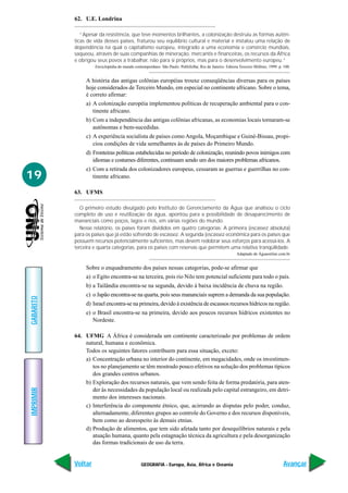 GEOGRAFIA - Europa, Ásia, África e Oceania
IMPRIMIR
Voltar
GABARITO
Avançar
19
62. U.E. Londrina
“Apesar da resistência, que teve momentos brilhantes, a colonização destruiu as formas autên-
ticas de vida desses países, fraturou seu equilíbrio cultural e material e instalou uma relação de
dependência na qual o capitalismo europeu, integrado a uma economia e comércio mundiais,
saqueou, através de suas companhias de mineração, mercantis e financeiras, os recursos da África
e obrigou seus povos a trabalhar, não para si próprios, mas para o desenvolvimento europeu.”
Enciclopédia do mundo contemporâneo. São Paulo: Publifolha; Rio de Janeiro: Editora Terceiro Milênio, 1999. p. 100.
A história das antigas colônias européias trouxe conseqüências diversas para os países
hoje considerados de Terceiro Mundo, em especial no continente africano. Sobre o tema,
é correto afirmar:
a) A colonização européia implementou políticas de recuperação ambiental para o con-
tinente africano.
b) Com a independência das antigas colônias africanas, as economias locais tornaram-se
autônomas e bem-sucedidas.
c) A experiência socialista de países como Angola, Moçambique e Guiné-Bissau, propi-
ciou condições de vida semelhantes às de países do Primeiro Mundo.
d) Fronteiras políticas estabelecidas no período de colonização, reunindo povos inimigos com
idiomas e costumes diferentes, continuam sendo um dos maiores problemas africanos.
e) Com a retirada dos colonizadores europeus, cessaram as guerras e guerrilhas no con-
tinente africano.
63. UFMS
O primeiro estudo divulgado pelo Instituto de Gerenciamento da Água que analisou o ciclo
completo de uso e reutilização da água, apontou para a possibilidade de desaparecimento de
mananciais como poços, lagos e rios, em várias regiões do mundo.
Nesse relatório, os países foram divididos em quatro categorias: A primeira (escassez absoluta)
para os países que já estão sofrendo de escassez. A segunda (escassez econômica para os países que
possuem recursos potencialmente suficientes, mas devem redobrar seus esforços para acessá-los. A
terceira e quarta categorias, para os países com reservas que permitem uma relativa tranqüilidade.
Adaptado de Águaonline.com.br
Sobre o enquadramento dos países nessas categorias, pode-se afirmar que
a) o Egito encontra-se na terceira, pois rio Nilo tem potencial suficiente para todo o país.
b) a Tailândia encontra-se na segunda, devido à baixa incidência de chuva na região.
c) o Japão encontra-se na quarta, pois seus mananciais suprem a demanda da sua população.
d) Israel encontra-se na primeira, devido à existência de escassos recursos hídricos na região.
e) o Brasil encontra-se na primeira, devido aos poucos recursos hídricos existentes no
Nordeste.
64. UFMG A África é considerada um continente caracterizado por problemas de ordem
natural, humana e econômica.
Todos os seguintes fatores contribuem para essa situação, exceto:
a) Concentração urbana no interior do continente, em megacidades, onde os investimen-
tos no planejamento se têm mostrado pouco efetivos na solução dos problemas típicos
dos grandes centros urbanos.
b) Exploração dos recursos naturais, que vem sendo feita de forma predatória, para aten-
der às necessidades da população local ou realizada pelo capital estrangeiro, em detri-
mento dos interesses nacionais.
c) Interferência do componente étnico, que, acirrando as disputas pelo poder, conduz,
alternadamente, diferentes grupos ao controle do Governo e dos recursos disponíveis,
bem como ao desrespeito às demais etnias.
d) Produção de alimentos, que tem sido afetada tanto por desequilíbrios naturais e pela
atuação humana, quanto pela estagnação técnica da agricultura e pela desorganização
das formas tradicionais de uso da terra.
 