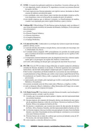 GEOGRAFIA - Domínios naturais e morfoclimáticos/Dinâmica climática
IMPRIMIR
Voltar
GABARITO
Avançar
7
17. UFMG A respeito da exploração madeireira na Amazônia, é incorreto afirmar que ela:
a) vem adquirindo, desde a década de 70, importância crescente na economia florestal
da região e do País;
b) é mais expressiva nas florestas plantadas com espécies nativas, destinadas ao abaste-
cimento da indústria moveleira da região;
c) tem contribuído, entre outros fatores, para o declínio das atividades extrativas na Flo-
resta Amazônica, como as da borracha, da castanha-do-pará e do palmito;
d) tem atraído empresas que se dedicam à extração e ao beneficiamento da madeira,
visando à sua exportação para outras regiões brasileiras e para o exterior.
18. Unifenas-MG O Brasil abriga 17% das florestas nativas do planeta, onde, nos últimos 4
anos foram devastados territórios do tamanho da Holanda e da Bélgica. O alvo principal
desta devastação é:
a) o cerrado;
b) a Floresta Tropical Atlântica;
c) a Floresta Amazônica;
d) o Complexo Pantaneiro;
e) a Caatinga Nordestina.
19. U.F. Juiz de Fora-MG Conhecendo-se a correlação das variáveis na previsão do tempo,
podemos afirmar, exceto:
a) A pressão elevada, descontada a variação diurna, está associada com mau tempo, isto
é, nebulosidade e/ou chuvas.
b) A umidade relativa atingindo 100% principalmente nos períodos da manhã aponta
para a ocorrência de nevoeiro ou nebulosidade baixa, que por sua vez significa visibi-
lidade reduzida.
c) A temperatura aumenta lentamente antes da chegada de frente fria e diminui rapida-
mente após a sua passagem, nas regiões Sul, Sudeste e Centro-Oeste.
d) O vento sofre mudança de direção após a passagem de uma frente fria no local.
20. PUC-PR Cerca de 30% de todas as drogas fabricadas no mundo resultam de substâncias
extraídas das florestas: de plantas ou de animais. As florestas equatoriais são as principais
fornecedoras, não havendo ainda qualquer compensação para os respectivos países.
É fácil avaliar a importância da biodiversidade dos ecossistemas da zona intertropical:
a) particularmente na Taiga siberiana, que contém a mais extensa região florestal da Terra;
b) notadamente no Canadá e Alasca, onde a vegetação de coníferas ocupa extensão im-
pressionante;
c) representados, por exemplo, pela vegetação que recobre a maior parte das Penínsulas
Balcânica e Escandinava;
d) existentes na metade norte da África onde estão o Marrocos, a Argélia e a Líbia;
e) onde se destacam o Brasil, a Indonésia e a Rep. Democrática do Congo com as maio-
res selvas equatoriais e tropicais do mundo.
21. U.E. Ponta Grossa-PR Com relação aos grandes biomas do mundo, suas localizações e
características gerais, assinale o que for correto.
01. A tundra, que é encontrada em regiões polares e alpinas, não tem representatividade
em território brasileiro.
02. Savanas tropicais são conjuntos de formações abertas com domínio de uma vegeta-
ção de gramíneas dispersas e tufos de ervas baixas. Ocorrem na América do Norte,
Eurásia, África e nos pampas da América do Sul.
04. Os desertos e semidesertos, que ocorrem nos centros de altas pressões da América
do Norte, África, Eurásia eAustrália, não têm representatividade naAmérica do Sul.
08. As florestas tropicais chuvosas recebem uma precipitação elevada e bem distribuída
durante o ano todo. Concentradas na faixa intertropical, constituem os ecossistemas
com maior biomassa terrestre.
16. Florestas boreais são as matas de coníferas que ocorrem em latitudes acima de 45º.
No inverno, elas são muito úmidas e frias.
Dê, como resposta, a soma das afirmativas corretas.
 