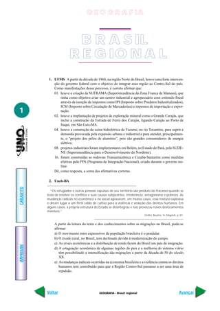 GEOGRAFIA - Brasil regional
IMPRIMIR
Voltar
GABARITO
Avançar
1
1. UFMS A partir da década de 1960, na região Norte do Brasil, houve uma forte interven-
ção do governo federal com o objetivo de integrar essa região ao Centro-Sul do país.
Como manifestações desse processo, é correto afirmar que:
01. houve a criação da SUFRAMA (Superintendência da Zona Franca de Manaus), que
tinha como objetivo criar um centro industrial e agropecuário com estímulo fiscal
através da isenção de impostos como IPI (Imposto sobre Produtos Industrializados),
ICM (Imposto sobre Circulação de Mercadorias) e impostos de importação e expor-
tação.
02. houve a implantação de projetos de exploração mineral como o Grande Carajás, que
inclui a construção da Estrada de Ferro dos Carajás, ligando Carajás ao Porto de
Itaqui, em São Luís-MA.
04. houve a construção da usina hidrelétrica de Tucuruí, no rio Tocantins, para suprir a
demanda provocada pela expansão urbana e industrial e para atender, principalmen-
te, o “projeto dos pólos de alumínio”, pois são grandes consumidores de energia
alétrica.
08. projetos industriais foram implementares em Belém, no Estado do Pará, pela SUDE-
NE (Superintendência para o Desenvolvimento do Nordeste).
16. foram construídas as rodovias Transamazônica e Cuiabá-Santarém como medidas
efetivas pelo PIN (Programa de Integração Nacional), criado durante o governo mi-
litar.
Dê, como resposta, a soma das afirmativas corretas.
2. Uneb-BA
“Os refugiados e outras pessoas expulsas de seu território são produto do fracasso quando se
trata de resolver os conflitos e suas causas subjacentes: intolerância, antagonismo e pobreza. As
mudanças radicais no econômico e no social agravaram, em muitos casos, essa mistura explosiva
e deram lugar a um fértil caldo de cultivo para a violência e violação dos direitos humanos. Em
alguns casos, a própria estrutura do Estado se desintegrou e isso provocou novos deslocamentos
massivos.”
GHALI, Boutros. In: Magnoli, p. 87.
A partir da leitura do texto e dos conhecimentos sobre as migrações no Brasil, pode-se
afirmar:
a) O movimento mais expressivos da população brasileira é o pendular.
b) O êxodo rural, no Brasil, tem declinado devido à modernização do campo.
c) As crises econômicas e a distribuição de renda fazem do Brasil um país de imigração.
d) A estagnação econômica de algumas regiões do país e a melhoria do sistema viário
têm possibilitado a intensificação das migrações a partir da década de 50 do século
XX.
e) As mudanças radicais ocorridas na economia brasileira e a violência contra os direitos
humanos tem contribuído para que a Região Centro-Sul passasse a ser uma área de
repulsão.
BRASILB R A S IL
REGIONALR E G IO N A L
G E O G R A F IA
 