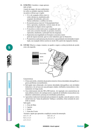 GEOGRAFIA - Brasil regional
IMPRIMIR
Voltar
GABARITO
Avançar
5
11. UFSE/PSS Considere o mapa apresen-
tado ao lado.
A partir do mapa e de seus conhecimen-
tos sobre as unidades regionais brasilei-
ras pode-se afirmar que a região:
( ) 1 é a de ocupação efetiva mais re-
cente e destaca-se, atualmente, pela
ocupação desordenada, pelos pro-
blemas ambientais e conflitos de terras;
( ) 2 concentra pouco mais de 1/4 da população brasi-
leira e apresenta, atualmente, visíveis sinais de mo-
dernização em alguns setores agrícolas;
( ) 3 encontra-se ainda muito pouco ocupada pois apre-
senta uma economia baseada na pecuária extensiva,
representa, atualmente, a principal área de emigração;
( ) 4 apresenta uma megalópole em formação e concentra a maior
parte da riqueza nacional, quer no setor industrial, quer no financeiro;
( ) 5 caracteriza-se pela presença de plantations cujas produções são destinadas à expor-
tação, sua ocupação efetiva ocorreu no século XX a partir das migrações internas.
12. UFF-RJ Observe o mapa e numere, no quadro a seguir, a coluna da direita de acordo
com a da esquerda.
Características
1. Clima semi-árido, e domínio da pecuária extensiva; baixas densidades demográficas e
graves problemas socioambientais.
2. Sub-região mais urbanizada e de maiores densidades demográficas com atividades
industriais e de serviços em suas principais cidades; latifúndios monocultores e des-
matamento em larga escala.
3. Área relativamente alta (de 500 a 800 metros), de vegetação com características de
mata atlântica (leste) e de caatinga (oeste); expansão de latifúndios monocultores nos
tabuleiros sedimentares; presença de minifúndios policultores.
4. Agricultura tradicional dominada pela produção de algodão, cana-de-açúcar e arroz;
estrativismo nas “matas de palmeiras” (babaçu e carnaúba); clima variando do semi-
árido ao úmido.
Sub-região
( ) Zona da Mata
( ) Agreste
( ) Sertão
( ) Zona dos Cocais
Assinale a opção que apresenta a seqüência correta da numeração.
a) 2, 3, 1, 4 d) 2, 4, 1, 3
b) 3, 1, 4, 2 e) 3, 2, 1, 4
c) 2, 3, 4, 1
 