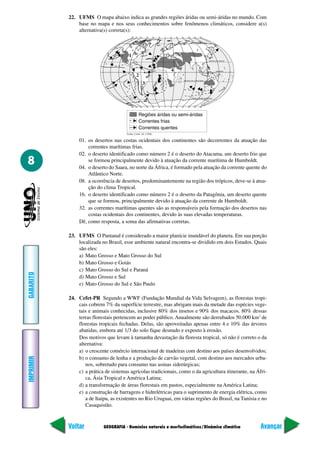 GEOGRAFIA - Domínios naturais e morfoclimáticos/Dinâmica climática
IMPRIMIR
Voltar
GABARITO
Avançar
8
22. UFMS O mapa abaixo indica as grandes regiões áridas ou semi-áridas no mundo. Com
base no mapa e nos seus conhecimentos sobre fenômenos climáticos, considere a(s)
alternativa(s) correta(s):
01. os desertos nas costas ocidentais dos continentes são decorrentes da atuação das
correntes marítimas frias.
02. o deserto identificado como número 2 é o deserto do Atacama, um deserto frio que
se formou principalmente devido à atuação da corrente marítima de Humboldt.
04. o deserto do Saara, no norte da África, é formado pela atuação da corrente quente do
Atlântico Norte.
08. a ocorrência de desertos, predominantemente na região dos trópicos, deve-se à atua-
ção do clima Tropical.
16. o deserto identificado como número 2 é o deserto da Patagônia, um deserto quente
que se formou, principalmente devido à atuação da corrente de Humboldt.
32. as correntes marítimas quentes são as responsáveis pela formação dos desertos nas
costas ocidentais dos continentes, devido às suas elevadas temperaturas.
Dê, como resposta, a soma das afirmativas corretas.
23. UFMS O Pantanal é considerado a maior planície inundável do planeta. Em sua porção
localizada no Brasil, esse ambiente natural encontra-se dividido em dois Estados. Quais
são eles:
a) Mato Grosso e Mato Grosso do Sul
b) Mato Grosso e Goiás
c) Mato Grosso do Sul e Paraná
d) Mato Grosso e Sul
e) Mato Grosso do Sul e São Paulo
24. Cefet-PR Segundo a WWF (Fundação Mundial da Vida Selvagem), as florestas tropi-
cais cobrem 7% da superfície terrestre, mas abrigam mais da metade das espécies vege-
tais e animais conhecidas, inclusive 80% dos insetos e 90% dos macacos. 80% dessas
terras florestais pertencem ao poder público. Anualmente são derrubados 50.000 km2
de
florestas tropicais fechadas. Delas, são aproveitadas apenas entre 4 e 10% das árvores
abatidas, embora até 1/3 do solo fique desnudo e exposto à erosão.
Dos motivos que levam à tamanha devastação da floresta tropical, só não é correto o da
alternativa:
a) o crescente comércio internacional de madeiras com destino aos países desenvolvidos;
b) o consumo de lenha e a produção de carvão vegetal, com destino aos mercados urba-
nos, sobretudo para consumo nas usinas siderúrgicas;
c) a prática de sistemas agrícolas tradicionais, como o da agricultura itinerante, na Áfri-
ca, Ásia Tropical e América Latina;
d) a transformação de áreas florestais em pastos, especialmente na América Latina;
e) a construção de barragens e hidrelétricas para o suprimento de energia elétrica, como
a de Itaipu, as existentes no Rio Uruguai, em várias regiões do Brasil, na Tunísia e no
Casaquistão.
1
2
3
4
 