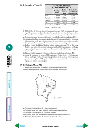 GEOGRAFIA - Brasil regional
IMPRIMIR
Voltar
GABARITO
Avançar
7
16. F. Integradas de Vitória-ES
O IDH, o Índice de Desenvolvimento Humano, criado pela ONU, mede desenvolvimen-
to e qualidade de vida, combinando indicadores econômicos e sociais dos lugares. Base-
ando-se nos dados apresentados e nos seus conhecimentos, aponte a alternativa correta:
a) O desenvolvimento econômico determina a posição da região no ranking do IDH.
b) As regiões brasileiras apresentam razoável desenvolvimento econômico e baixa qua-
lidade de vida, sendo que os indicadores sócio-econômicos pouco variam entre elas,
fato que se traduz em índices de desenvolvimento humano muito próximos.
c) Embora o valor do PIB do Nordeste seja o mais próximo do PIB do Sul, essas
Regiões ocupam os extremos no ranking nacional de IDH, apresentando rendas per
capita desiguais e, certamente, disparidades dos índices de alfabetização e expecta-
tiva de vida.
d) Há uma relação direta entre volume populacional, produção econômica e IDH.
e) Apesar de possuírem os menores PIBs regionais, o Centro-Oeste e o Norte apresen-
tam as rendas per capitas mais elevadas, pois também possuem as menores popula-
ções, fato que explica o IDH superior a 0,7, uma vez que os indicadores sociais dessas
regiões são os mais baixos do país.
17. U.F. Triângulo Mineiro-MG
A questão está relacionada ao mapa do Nordeste apresentado ao lado.
Assinale a alternativa que indica o título mais adequado para o mapa.
a) Nordeste: Principais áreas de extrativismo vegetal.
b) Nordeste: Áreas com maior índice de modernização da agricultura.
c) Nordeste: Principais áreas de cultivo de algodão.
d) Nordeste: Áreas com menor índice de população economicamente ativa.
e) Nordeste: Principais áreas de pecuária extensiva de corte.
REGIÕES BRASILEIRAS
DADOS COMPARATIVOS
População
(1995)
Norte
Nordeste
Sudeste
Sul
Centro-Oeste
Partici-
pação no
PIB
Índice de De-
senvolvimento
Humano (IDH)
11.158.998
44.974.707
66.288.059
23.128.026
10.272.650
3,24%
12,58%
62,60%
15,72%
5,86%
0,706
0,548
0,838
0,844
0,826
Dados: IBGE e IPEA/PNUD – 1996.
 