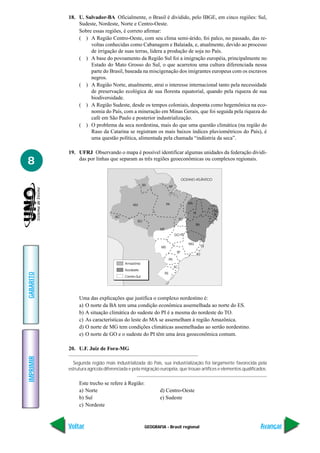GEOGRAFIA - Brasil regional
IMPRIMIR
Voltar
GABARITO
Avançar
8
18. U. Salvador-BA Oficialmente, o Brasil é dividido, pelo IBGE, em cinco regiões: Sul,
Sudeste, Nordeste, Norte e Centro-Oeste.
Sobre essas regiões, é correto afirmar:
( ) A Região Centro-Oeste, com seu clima semi-árido, foi palco, no passado, das re-
voltas conhecidas como Cabanagem e Balaiada, e, atualmente, devido ao processo
de irrigação de suas terras, lidera a produção de soja no País.
( ) A base do povoamento da Região Sul foi a imigração européia, principalmente no
Estado do Mato Grosso do Sul, o que acarretou uma cultura diferenciada nessa
parte do Brasil, baseada na miscigenação dos imigrantes europeus com os escravos
negros.
( ) A Região Norte, atualmente, atrai o interesse internacional tanto pela necessidade
de preservação ecológica de sua floresta equatorial, quando pela riqueza de sua
biodiversidade.
( ) A Região Sudeste, desde os tempos coloniais, desponta como hegemônica na eco-
nomia do País, com a mineração em Minas Gerais, que foi seguida pela riqueza do
café em São Paulo e posterior industrialização.
( ) O problema da seca nordestina, mais do que uma questão climática (na região do
Raso da Catarina se registram os mais baixos índices pluviométricos do País), é
uma questão política, alimentada pela chamada “indústria da seca”.
19. UFRJ Observando o mapa é possível identificar algumas unidades da federação dividi-
das por linhas que separam as três regiões geoeconômicas ou complexos regionais.
Uma das explicações que justifica o complexo nordestino é:
a) O norte da BA tem uma condição econômica assemelhada ao norte do ES.
b) A situação climática do sudeste do PI é a mesma do nordeste do TO.
c) As características do leste do MA se assemelham à região Amazônica.
d) O norte de MG tem condições climáticas assemelhadas ao sertão nordestino.
e) O norte de GO e o sudeste do PI têm uma área geoeconômica comum.
20. U.F. Juiz de Fora-MG
Segunda região mais industrializada do País, sua industrialização foi largamente favorecida pela
estrutura agrícola diferenciada e pela migração européia, que trouxe artífices e elementos qualificados.
Este trecho se refere à Região:
a) Norte d) Centro-Oeste
b) Sul e) Sudeste
c) Nordeste
 